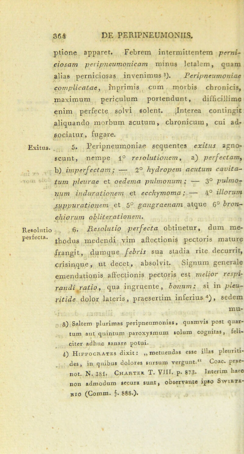 Exitus. t>lv Resolutio perfecta. ptione apparet. Febrem intermittentem perni- ciosam peripneumonicam minus letalem, quam alias perniciosas invenimusPcripneumoniac complicatae, inprimis cum morbis chronicis, maximum periculum portendunt, difficillime enim perfecte solvi solent. fnterea contingit aliquando morbum acutum, chronicum, cui ad- 60ciatur, fugare. 5. Peripneumoniae sequentes exitus agno- scunt, nempe 1° resolutionem, a) perfectam, b) imperfectam; — 2° hydropem acutum cavita- tum pleurae et oedema pulmonum ; — 3° pulmo- num indurationem et ecchymoma; — 4° illorum suppurationem et 5° gangraenam atque 6S bron- chiorum obliterationem. 6. Jiesolutio perfecta obtinetur, dum me- thodus medendi vim allectionis pectoris mature ■frangit, dumque febris sua sLadia rite decurrit, crisinque, ut decet, absolvit. Signum generale emendationis allectionis pectoris est melior respi- randi ratio, qua ingruente, bonum: si in pleu- ritide dolor lateris, praesertim inferius4), sedem mu- g) Saltem plurimas peripneumonias. quamvis post quar- tum aut quintum paroxysmum solum cognitas, feli- citer adhuc sanare potui. 4) HiprocitATES dixit: „ metuendas esse illas pleuriti- des , in quibus dolores sursum vergunt.“ Coae, prae- not. N. 381. Chartek T. VJII. p. 873. Interim haec non admodum secura sunt, observante ipso Swisrf mo (Comm. $. 888.).