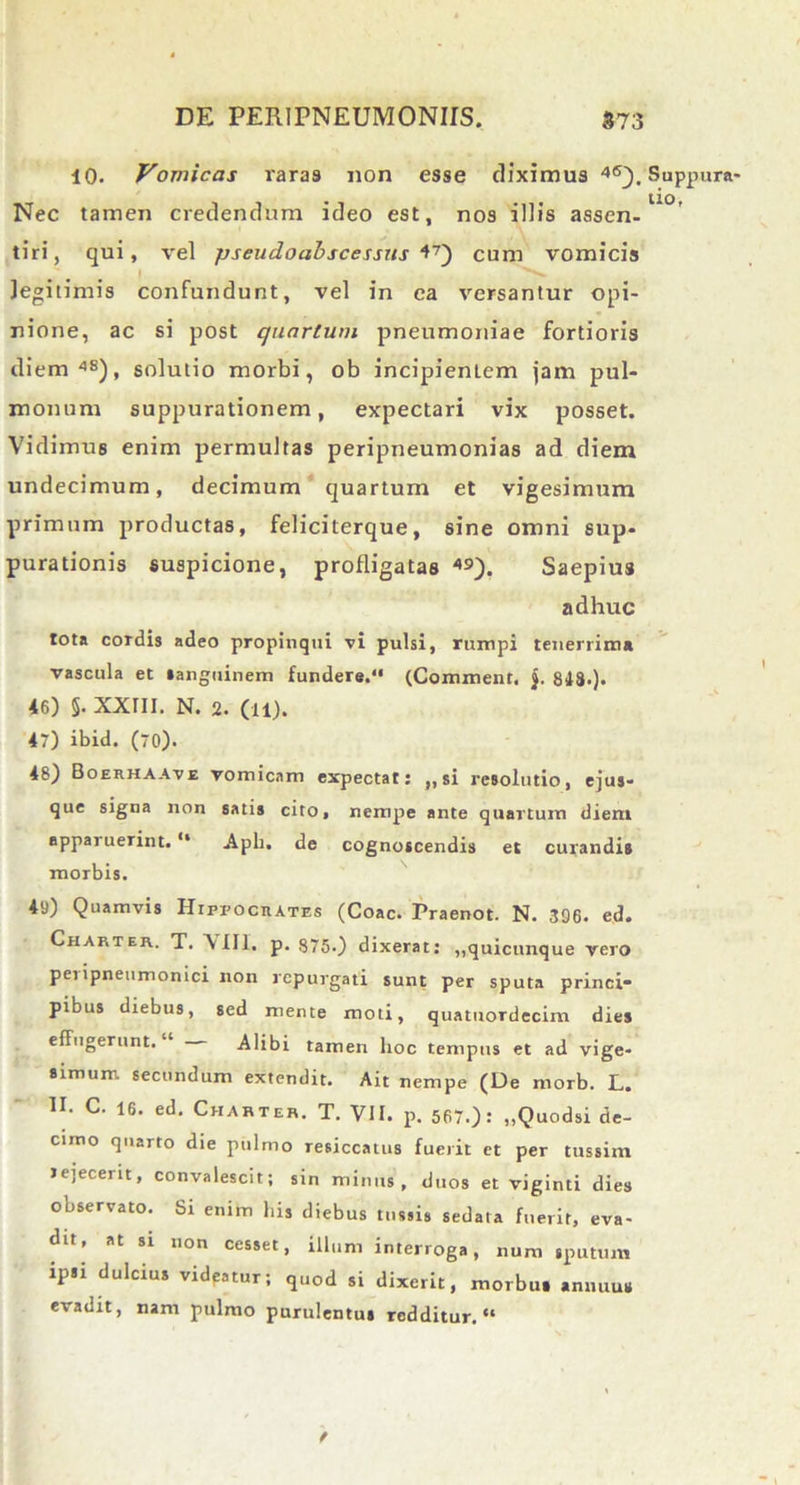 10. Vomicas rara9 non esse diximus 46). Suppura- Nec tamen credendum ideo est, nos illis assen-U° tiri, qui, vel pseudoabscessns l7) cum vomicis legitimis confundunt, vel in ea versantur opi- nione, ac si post quartum pneumoniae fortioris diem48), solutio morbi, ob incipienlem jam pul- monum suppurationem, expectari vix posset. Vidimus enim permultas peripneumonias ad diem undecimum, decimum quartum et vigesimum primum productas, feliciterque, sine omni sup- purationis suspicione, profligatas 49). Saepius adhuc tota cordis adeo propinqui vi pulsi, rumpi tenerrima vascula et sanguinem fundere.11 (Comment, 848.). 46) §. xxrn. N. 2. (11). 47) ibid. (70). 48) Boerhaave vomicam expectat: „ si resolutio, ejus- que signa non satis cito, nempe ante quartum diem apparuerint.11 Aph. de cognoscendis et curandis morbis. 49) Quamvis Hipi>ocrates (Coae. Praenot. N. 396. ed. Charter. T. A III. p. 875.) dixerat: ,,quicunque vero pei ipneumonici non repurgati sunt per sputa princi- pibus diebus, sed mente moti, quatuordecim dies effugerunt. Alibi tamen hoc tempus et ad vige- simum secundum extendit. Ait nempe (De morb. L. II. C. 16. ed. Chahter. T. VII. p. 567.): „Quodsi de- cimo quarto die pulmo resiccatus fuerit et per tussim rejecerit, convalescit; sin minus, duos et viginti dies observato. Si enim bis diebus tussis sedata fuerit, eva- dit, at si non cesset, illum interroga, num sputum ipsi dulcius vidpatur; quod si dixerit, morbus annuus evadit, nam pulmo purulentus redditur. “ /