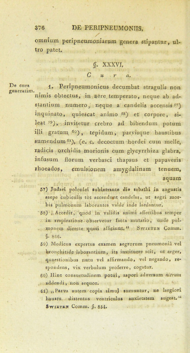 omnium peripneumoniarum genera stipantur, ul- tro patet. XXXVI, Cura. 1, Peripneumonicus decumbat stragulis non nimis obtectus, in aere temperato, neque ab ad- stantium numero, neque a candelis accensis57) inquinato, quiescat animo 58) et corpore, si- leat ;9), invitetur crebro ad bibendum potum illi gratum 6o) , tepidum, parvisque haustibus sumendum61), (e. c. decoctum hordei cum meile, radicis orchidis morionis cum glycyrrhiza glabra, infusum florum verbasci thapsus et papaveris rhoeadog, emulsionem amygdalinam tenuem, aquam 57) Judaei poloniGi Subintrante die sabathi in angusti» saepe cubiculis tot accendunt candelas, ut aegri mor- bis pulmonum laborantes valde inde laedantur. 58) „Accedit, quod in validis animi affectibus semper in respiratione observetur facta mutatio, unde pul- repnera directe quasi affipiunt, “ Swietek Comm. §• 866. 69) Medicus expertus examen aegrorum pneumonia vel bronchitide laborantium, ita instituere scit, ut aeger, quaestionibus nutu vel affirmando, vel negando, re- spondens, vix verbulum proferre, cogatur. 60) Hinc consuetudinem potui, sapori adversum nitrum addendi , non sequor. 61) ,, Parva autem copia simuj sumuntur, ne largiori haustu distentus ventriculus anxietatem augeat. “ Swisisa Comm. §. 854«