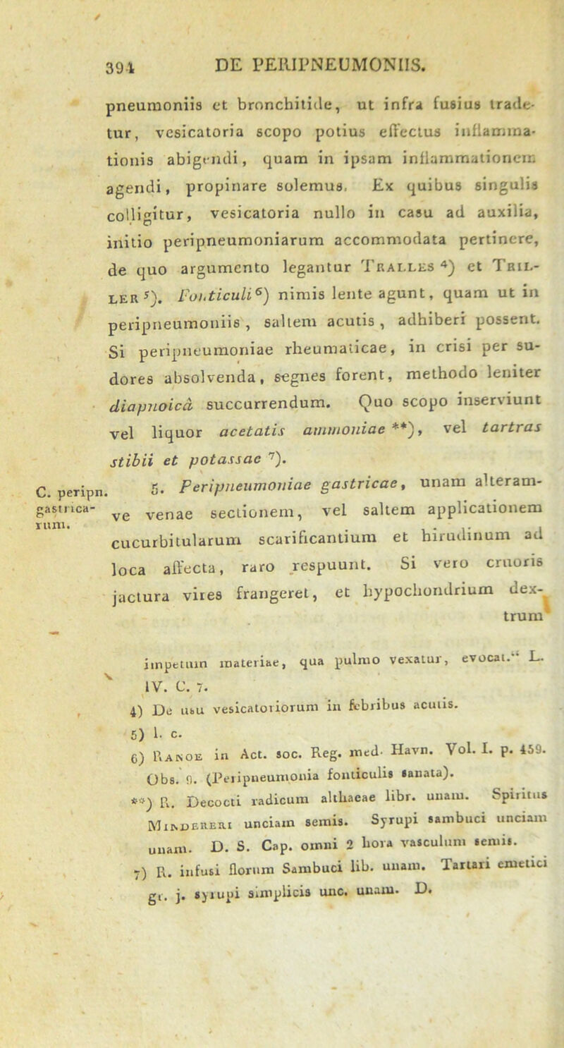 / C. peripn gastrica- o rum. 391 DE PEIIIPNEUMONIIS. pneumoniis et bronchitide, ut infra fusius trade- tur, vesicatoria scopo potius effectus inflamma- tionis abigendi, quam in ipsam inflammationem agendi, propinare solemus, Ex quibus singulis colligitur, vesicatoria nullo in casu ad auxilia, initio peripneumoniarum accommodata pertinere, de quo argumento legantur Tralles 4) et Tril- ler5). Foi.ticuli6) nimis lente agunt, quam ut in peripneumoniis , saltem acutis, adhiberi possent. Si peripueumoniae rheumaticae, in crisi per su- dores absolvenda, segnes forent, methodo leniter diapnoicd succurrendum. Quo scopo inserviunt vel liquor acetatis ammoniae **), vel tartras stibii et potassae 7). 5. Peripueumoniae gastricae, unam alteram- ve venae sectionem, vel saltem applicationem cucurbitularum scarificantium et hirudinum ad loca affecta, raro respuunt. Si vero cruoris jactura vires frangeret, et hypochondrium dex- trum1 impetum materiae, qua pulmo vexatur, evocat.11 L. IV. C. 7. 4) De ubu vesicatoriorum in febribus aculis. 5) h c. 6) Rakoe in Act. soc. Reg. med- Havn. Vol. I. p. 459. Obs. 9. (Peripneumonia fonticulis sanata). *:>) R. Decocti radicum althaeae libr. unam. Spiritus MnspEREtu unciam semis. Syrupi sambuci unciam unam. D. S. Cap. omni 2 hora vasculum semis. 7) R. infusi florum Sambuci lib. unam. Tartari emetici gr. j. syrupi simplicis unc. unam. D.