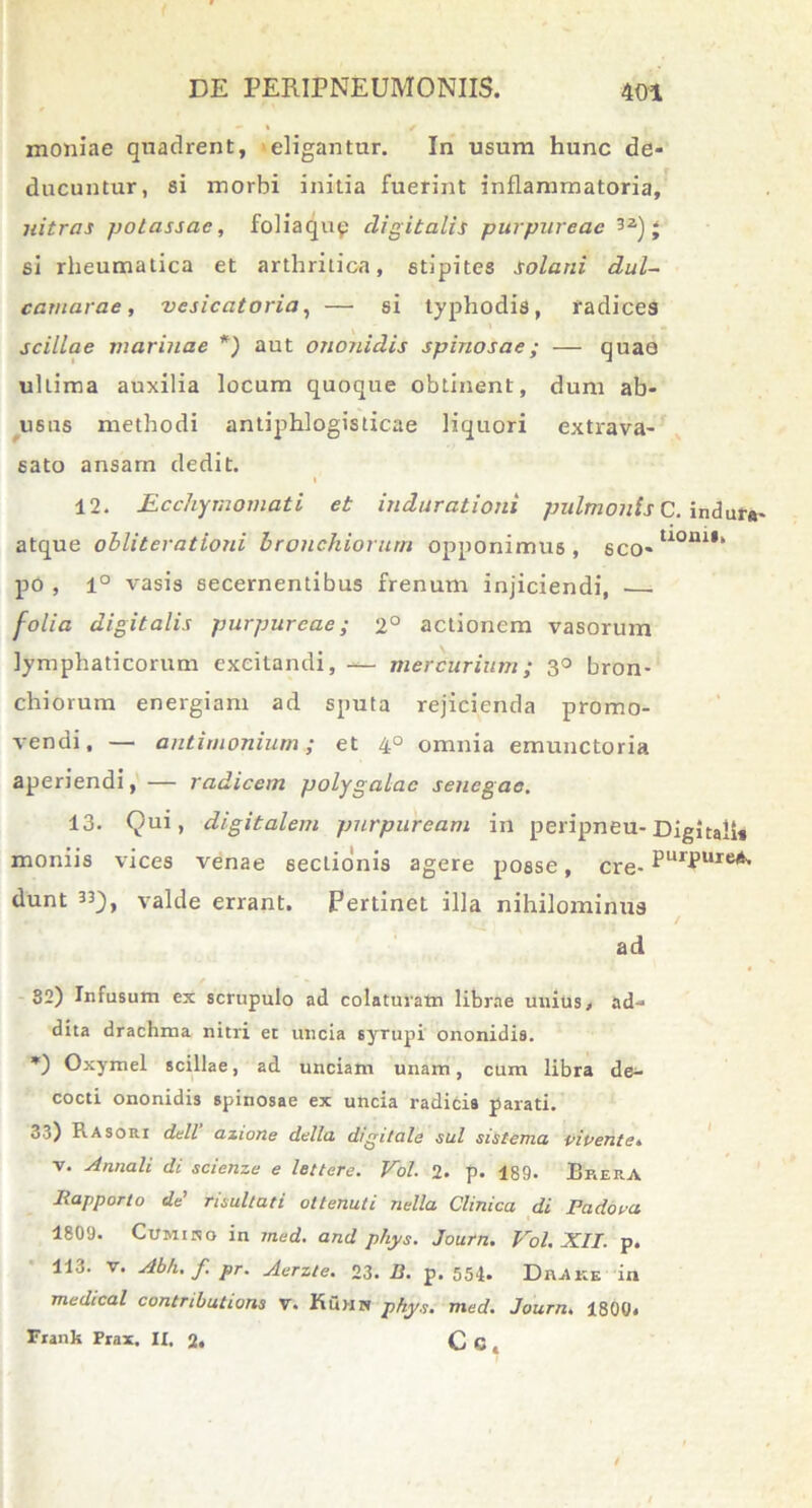 moniae quadrent, eligantur. In usum hunc de- ducuntur, si morbi initia fuerint inflammatoria, nitras potassae, foliaqup digitalis purpureae j si rheumatica et arthritica, stipites solani dul- camarae, vesicatoria, — si typhodis, radices scillae marinae *) aut ononidis spinosae; — quaa ultima auxilia locum quoque obtinent, dum ab- usus methodi antiphlogisticae liquori extrava- sato ansam dedit. I 12. Ecchymomati et indurationi pulmonis C. indura- atque obliterationi bronchiorum opponimus, sco-UOni,‘ po , 1° vasis secernentibus frenum injiciendi, folia digitalis purpureae; 2° actionem vasorum lymphaticorum excitandi, — mercurium; 3° bron- chiorum energiam ad sputa rejicienda promo- vendi, — antimonium; et 4° omnia emunctoria aperiendi, — radicem polygalac senegao. 13. Qui, digitalem purpuream in peripneu- Digitali* moniis vices venae sectionis agere posse, cre- PurPure** dunt 33j), valde errant. Pertinet illa nihilominus ad 82) Infusum ex scrupulo ad colaturam librae unius, ad-* dita drachma nitri et uncia syrupi ononidis. *) Oxymel scillae, ad unciam unam, cum libra de^- cocti ononidis spinosae ex uncia radicis parati. 33) Rasori dcll azione dclla digitale sui sistema vivente* v. Annali di scienze e lettere. Vol. 2. p. 189. EkerA Rapporto de' risultati ottenuti nella Clinica di Fadova 1809. Cumiso in med. and phys. Journ. Vol. XII. p. 113. v. Abh.f pr. Aerzte. 23. D. p. 554. Drake in medical contributioni v. Kuhk phys. med. Journ. 1800. Frank Prax. It. 2, C G ,