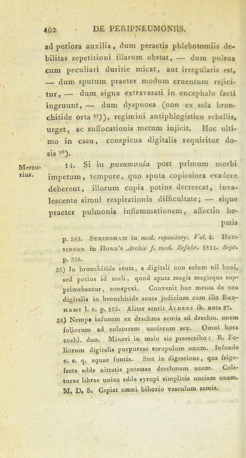 Mercu- rius. 402 DE EERIPNEUMONIIS. aci potiora auxilia, dum peractis phlebotomiis de- bilitas repetitioni illarum obstat, — dum pulsus cum peculiari duritie micat, aut irregularis e6t, — dum sputum praeter modum cruentum rejici- tur, •— dum 6igna extravasati in encephalo facti ingruunt, — dum dyspnoea (non ex sola bron- chitide orta 3/)), regimini antiphlogistico rebellis, urget, ac suffocationis metum injicit. Hoc ulti- mo in casu, conspicua digitalis requiritur do- sis 36). 14. Si in -pneumonia post primum morbi impetum, tempore, quo sputa copiosiora evadere deberent, illorum dopia potius decrescat, inva- lescente 6imul respirationis difficultate; — sique praeter pulmonis inflammationem, affectio he- patis p. 583. Strinoham in med. repository. J ol. 4. Heu- siisoeic in Hok.jn’s Archii) /. med. Erfahr. 1811. Sept. р. 358- 35) In bronchitide acuta, a digitali non solum nil boni, sed potius id mali, quod sputa magis magisque sup- primebantur, conspexi. Convenit lioc meum de usu digitalis in bronchitide acuta judicium cum illo Bad- hami 1. c. p. 166. Aliter sentit Albehs ib. nota 97. 36) Nemp» infusum ex drachma semis ad drachm. unam foliorum ad colaturam unciarum sex. Omni liora cochl. duo. Minori in malo sic praescribo : R. Fo- liorum digitalis purpureae scrupulum unum. Infunde с. s. q. aquae fontis. Stet in digestione, qua frige- facta adde nitratis potaseae drachmam unam. Cola- turae librae unius adde syTupi simplicis unciam unam.