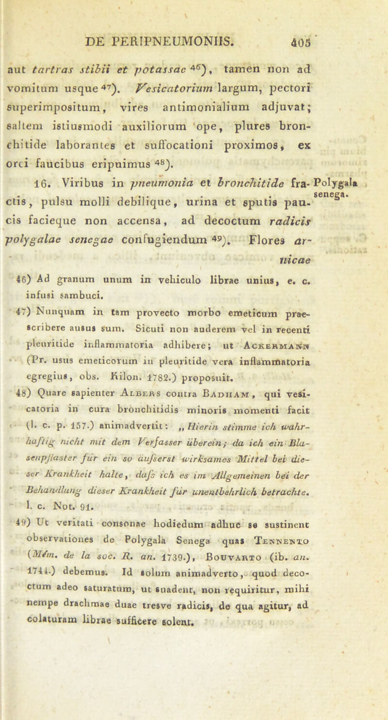 aut tartras stibii et potassac 4<s), tamen non ad vomitum usque47). Vesicatorium largum, pectori superimpositum, vires antimonialium adjuvat; saltem istiusmodi auxiliorum ope, plures bron- chitide laborantes et suffocationi proximos, ex orci faucibus eripuimus 4S). 16. Viribus in pneumonia et bronchitide fra- Polygala ctis, pulsu molli debilique, urina et sputis pan- sene^a‘ cis facieque non accensa, ad decoctum radicis polygalae scnegae confugiendum 49). Flores ar- nicae 46) Ad granum unum in vehiculo librae unius, e. c. infusi sambuci. 4?) Nunquam in tam provecto morbo emeticum prae- scribere ausus sum. Sicuti non auderem vel in recenti pleuritide inflammatoria adhibere; ut Ackekmash (Pr. usus emeticorum in pleuritide vera inflammatoria egregius, obs. JKilon. 1782.) proposuit. 48) Quare sapienter Albeas contra Badham, qui vesi- catoria in cura bronchitidis minoris momenti facit (I. c. p. 157.) animadvertit: „ Hieriri stimme ich wahr- hiijlig mc/it mit dem Verjasser iiberein; da ich ein Bla- seupjlaster jur em su aujserst wirksames Mittel bei die- ser Krankheit halte, dafs ich es im Allgemeinen bei der Behandlang dieser Krankheit fur imentbehrlich betrachte. 1. c. Not. 91. 4v)) Ut veritati consonae hodiedum adhuc se sustinent observationes de Polygala Senega quas Tentjenxo (M/m. de la soc. R. an. 1739-)i Bouvarto (ib. an. 1744.) debemus. Id solum animadverto, quod deco- ctum adeo saturatum, ut suadent, non requiritur, mihi nempe drachmae duae tresve radicis, de qua agitur, ad colaturam librae sufficere solent.