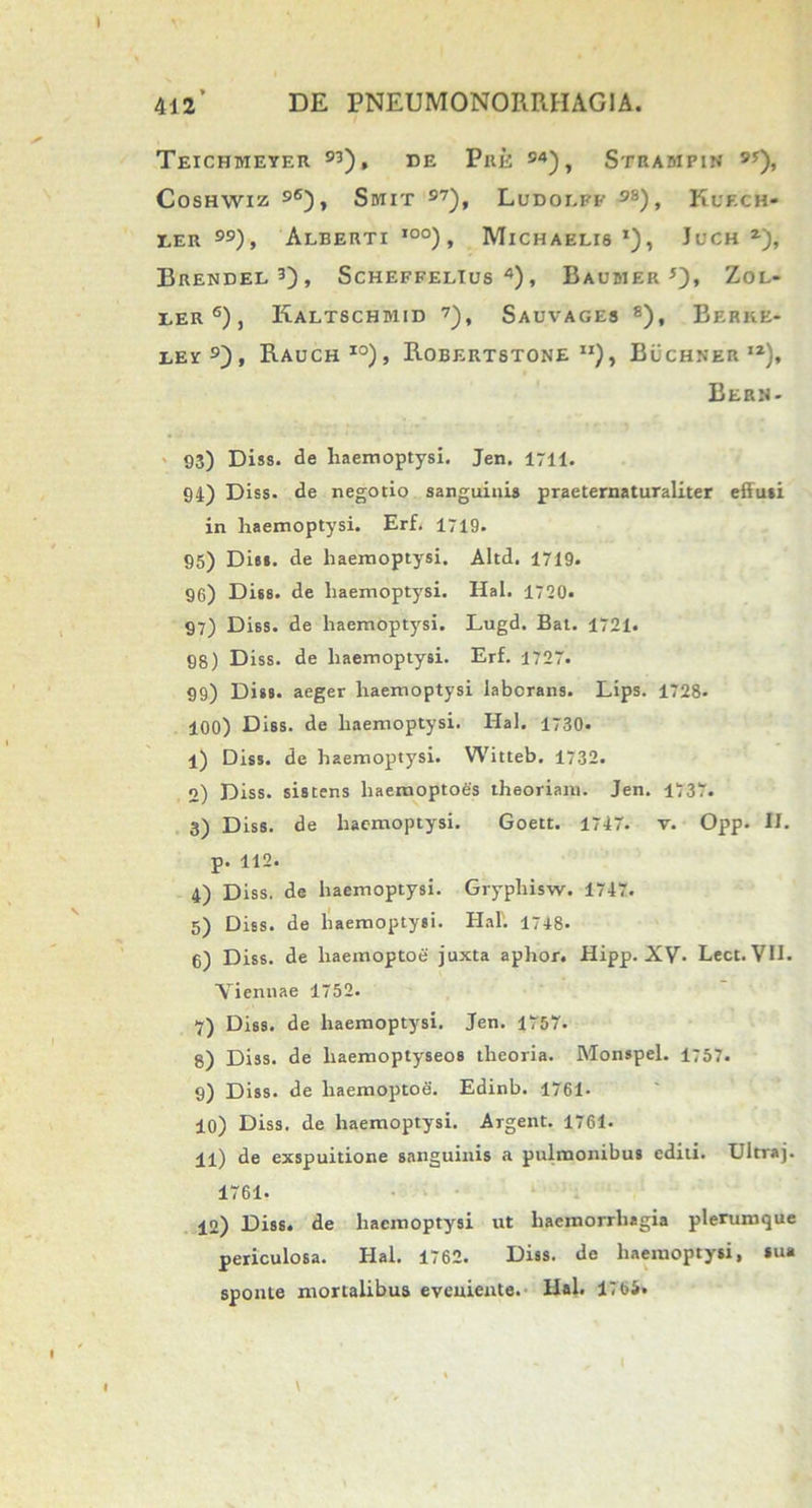 Teichmeyer 93), de Pue 94), Strampin 9y), Coshwiz 96), Smit S7), Ludoi.ff 9S) , KuF.Cfc- eer ), Alberti I0°), Michaelis *), Juch *), Brendel3), Scheffelius 4), Baujier 5), Zol- ler 6), Kaltschmid 7), Sauvages 8), Berke- eey 9), Rauch io), Robertstone Buchner iz), Bern- 93) Diss. de haemoptysi. Jen. 1711. 94) Diss. de negotio sanguinis praeternaturaliter effusi in haemoptysi. Erf. 1719. 95) Diss. de haemoptysi. Altd. 1719. 96) Diss. de haemoptysi. Hal. 1720* 97) Diss. de haemoptysi. Lugd. Bat. 1721. 98) Diss. de haemoptysi. Erf. 1727. 99) Diss. aeger haemoptysi laborans. Lips. 1728. 100) Diss. de haemoptysi. Hal. 1730. 1) Diss. de haemoptysi. Witteb. 1732. 2) Diss. sistens liaerooptoes theoriam. Jen. 1737. 3) Diss. de haemoptysi. Goett. 1747. v. Opp. II. p. 112. 4) Diss. de haemoptysi. Gryphisw. 1747. 5) Diss. de haemoptysi. Hal'. 1748. 6) Diss. de liaemoptoe juxta aphor. Hipp. XV- Lect. VII. “Viennae 1752. 7) Diss. de haemoptysi. Jen. 1757. 8) Diss. de liaemoptyseos theoria. Monspel. 1757. 9) Diss. de liaemoptoe. Edinb. 1761- 10) Diss. de haemoptysi. Argent. 1761. 11) de exspuitione sanguinis a pulmonibus editi. Ultraj. 1761- 12) Diss. de haemoptysi ut haemorrhagia plerumque periculosa. Hal. 1762. Diss. de haemoptysi, sua sponte mortalibus eveniente. Hal. 1765.