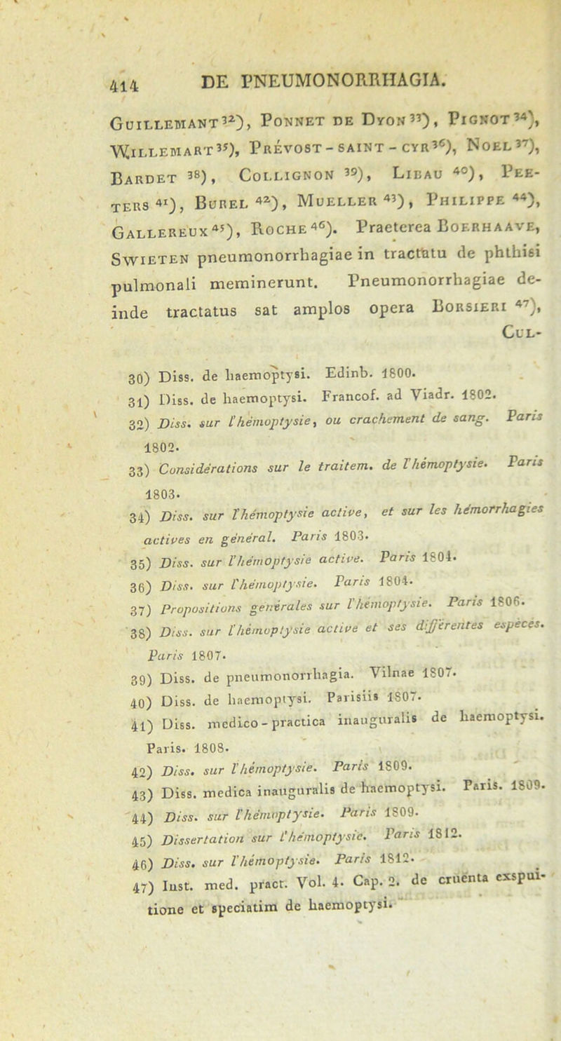 Guilleuiant32), Ponnet DE DyON33), PlGNOT34', 'WjlLLEMART3*), PREV0ST-SAINT-CYR3C), NOEL?7), BaRDET 38), Cot.LIGNON 39) , LlBAU 40) , PEE- TERs41), Borei. 42), Mueller43), Philippe44), Gallereux45), Roche4C). Praeterea Boerhaave, Swieten pneumonorrhagiae in tracthtu de phthisi pulmonali meminerunt. Pneumonorrhagiae de- inde tractatus sat amplos opera Borsieri 47}, CfL- 30) Diss. de haemoptysi. Edinb. 1800. 31) Diss. de haemoptysi. Francof. ad Viadr. 1802. 32) Diss. sur l’hemoptysie, ou crachement de sang. Paris 1802. 33) Consideratioris sur le traitem. de Vhemoptysie. Paris 1803- 34) Diss. sur Themoptysie active, et sur les hemorrhagies adipes en general, Paris 1803» 35) Diss. sur l’hemoptysie active. Paris 1804. 36) Diss. sur l'hemoptysie. raris 1804. 37) Propositiuns generales sur l’hemoptysie. Paris IsOfi. 38) Diss. sur l’hemoptysie active et ses dijjerentes especes. Paris 1807. 39) Diss. de pneumonorrhagia. Vilnae 1807. 40) Diss. de haemoptysi. Parisiis 1807. 41) Diss. medico-practica inauguralis de haemoptysi. Paris. 1808. 42) Diss. sur l'hemoptysie. Paris 1809. 43) Diss. medica inauguralis de haemoptysi. Paris. 1809. 44) Diss. sur l’hemoptysie. Paris 1809. 45) Dissertation sur L’hemoptysie. Paris 1812. 46) Diss. sur l’hemoptysie. Paris 1812. 47) Iust. med. pract. Vol. 4- Cap. 2. de cruenta exspui- tione et speciatim de haemoptysi.