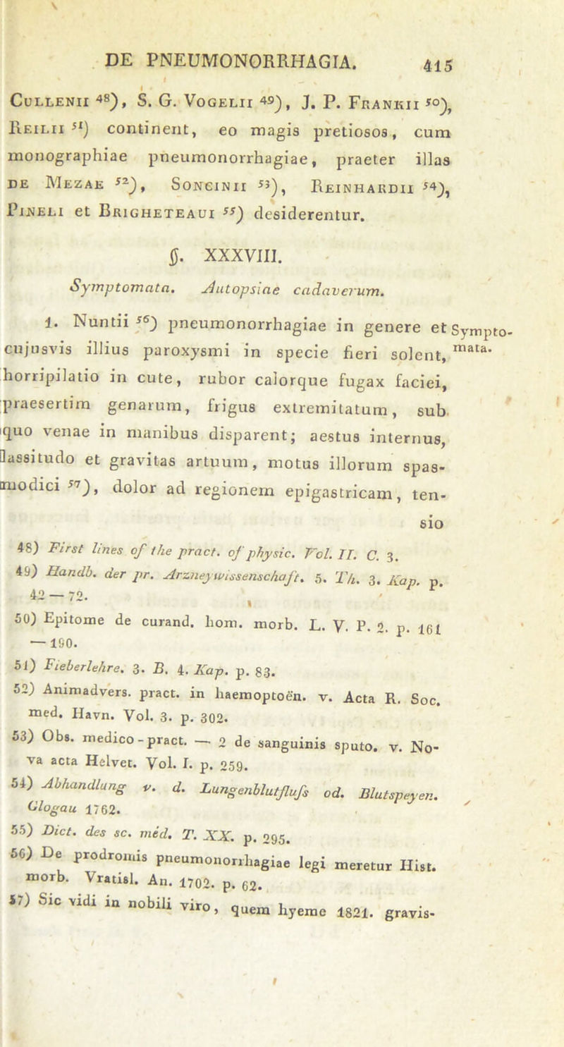 I i CuLLENII 48), S. G. VoGELU 49), J, p. FrANKII *°), Reilii st) continent, eo magis pretiosos, cum monographiae pneumonorrhagiae, praeter illas DE MeZAE 52), SONCi N11 J5) , ReiNHARDII 54), Pi.neli et Brigheteaui «) desiderentur. 0. XXXVIII. Symptomata. Autopslae cadaverum. 1. Nuntii f«) pneumonorrhagiae in genere etSympto. cujusvis illius paroxysmi in specie fieri solent, maIa' horripilatio in cute, rubor calorque fugax faciei, praesertim genarum, frigus extremitatum, sub iquo venae in manibus disparent; aestus internus, ilassitudo et gravitas artuum, motus illorum spas- modici 57 ), dolor ad regionem epigastricam, ten- sio 48) First lines of the pract. of phy sic. Vol. II. C. 3. 49) Handb. der pr. Arzneywissenschaft. 5. T/i. 3. Kap. p 42 — 72. t 50) Epitome de curand. liom. morb. L. V. P. 2. p. 161 — 180. 51) Fieberlehre. 3. B. 4. Kap. p. 83. 52) Animadvers. pract. in liaemoptoen. v. Acta R. Soc. med. Ilavn. Vol. 3. p. 302. 53) Obs. medico-pract. — 2 de sanguinis sputo, v. No- va acta Helvet. Vol. I. p. 059. 54) Abhandlang v. d. Lungenblutflufs od. Blutspeyen. Clogau 1762. 55) Dict. des sc. mid. T. XX. p. 295. 5C) De prodromis pneumonorrhagiae legi meretur Ilist. morb. \ rausi. An. 1702. p. 62. 57) Sic vidi in nobili vim , 1 Tlro> quem hyeme 1821. gravis-