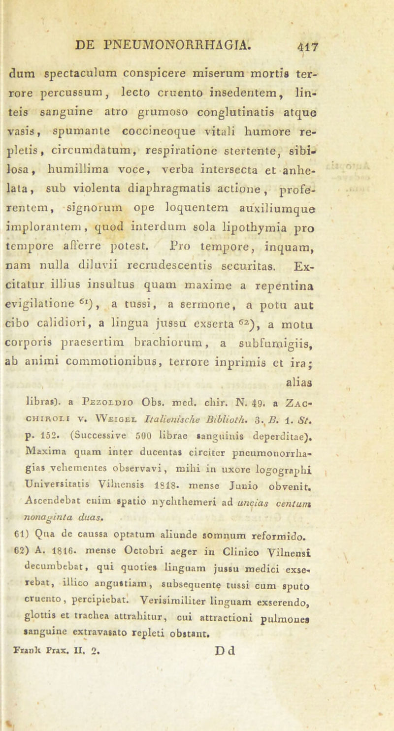 i dum spectaculum conspicere miserum mortis ter- rore percussum, lecto cruento insedentem, lin- teis sanguine atro grumoso conglutinatis atque vasis, spumante coccineoque vitali humore re- pletis, circumdatum, respiratione stertente, sibi- losa, humillima voce, verba intersecta et anhe- lata, sub violenta diaphragmatis actione, profe- rentem, signorum ope loquentem auxiliumque implorantem, quod interdum sola lipothymia pro tempore afferre potest. Pro tempore, inquam, nam nulla diluvii recrudescentis securitas. Ex- citatur illius insultus quam maxime a repentina evigilatione61), a tussi, a sermone, a potu aut cibo calidiori, a lingua jussu exserta62), a motu corporis praesertim brachiorum, a subfurnigiis, ab animi commotionibus, terrore inprimis et ira; alias libras), a Pezoldio Obs. med. cliir. N. 49. a Zac- chikou v. Weigel Iialienische Biblioth. 3%B. 1. Sf. p. 152. (Successive 500 librae sanguinis deperditae). Maxima quam inter ducentas circiter pneumonorrha- gias vehementes observavi, mihi in uxore logographi Universitatis Vilnensis 1318. mense Junio obvenit. Ascendebat enim spatio nychtliemeri ad unqias centum nonaginta duas. 61) Qua de caussa optatum aliunde somnum reformido. 62) A. 1816. mense Octobri aeger in Clinico Vilnensi decumbebat, qui quoties linguam jussu medici exse- rebat, illico angustiam, subsequente tussi cum sputo cruento, percipiebat. Verisimiliter linguam exserendo, glottis et trachea attrahitur, cui attractioni pulmones sanguine extravasato repleti obstant. Franlt Prax. II, 2. D d %