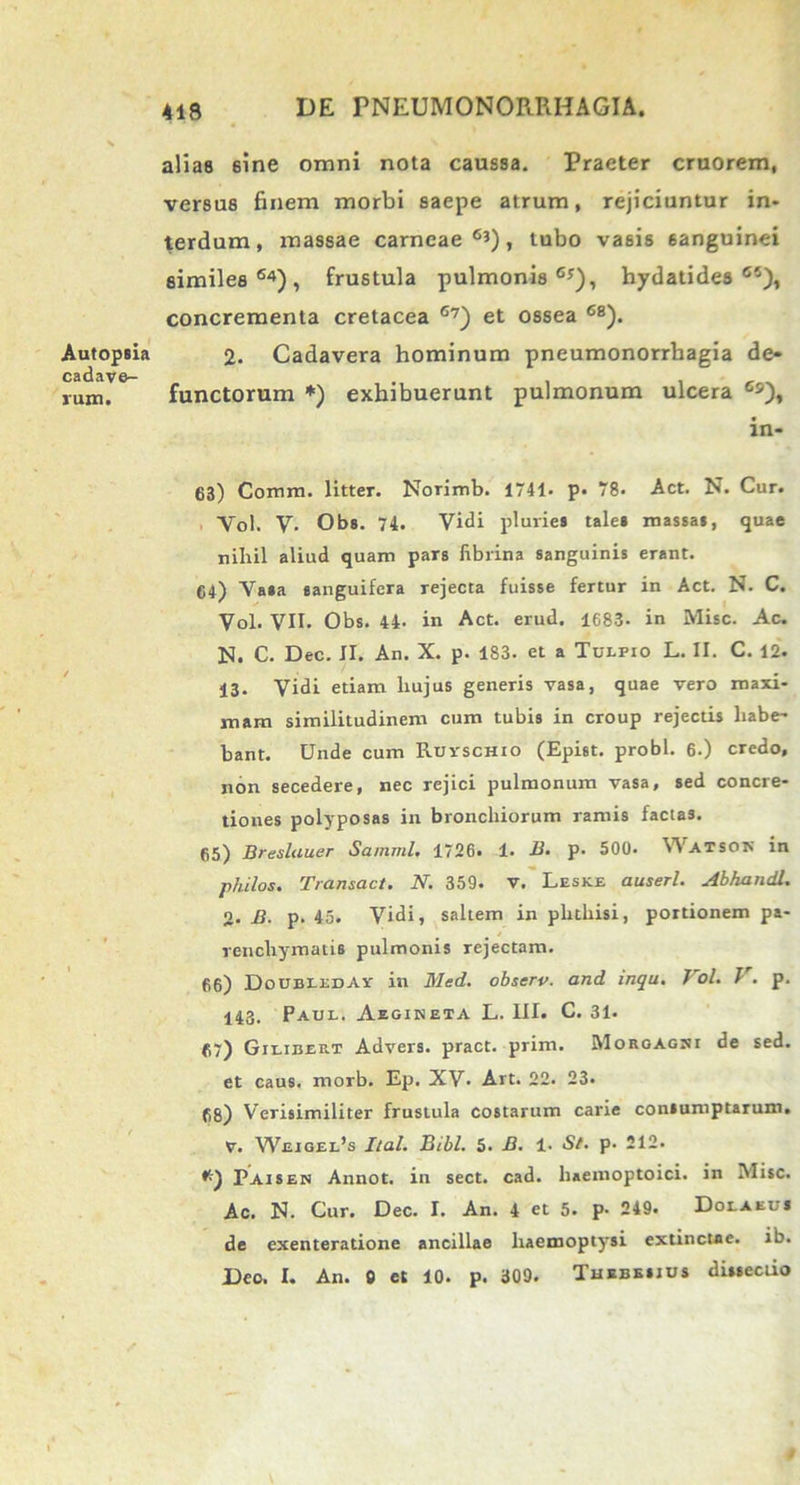 alias sine omni nota caussa. Praeter cruorem, versus finem morbi saepe atrum, rejiciuntur in- terdum, massae carneae63), tubo vasis sanguinei similes64), frustula pulmonis63), hydatidea 6i), concrementa cretacea 67) et ossea 68). 2. Cadavera hominum pneumonorrbagia de- functorum *) exhibuerunt pulmonum ulcera 6s), in- 63) Comiti, litter. Norimb. 1741- p. 78< Act. N. Cur. Vol. V. Obs. 74. Vidi pluvie» talel massa», quae nihil aliud quam par» fibrina sanguinis erant. 64) Va»a «anguifera rejecta fuisse fertur in Act. N. C. Vol. VII. Obs. 44- in Act. erud. 1683- in Misc. Ac. N. C. Dec. II. An. X. p. 183. et a Tulfio L. II. C. 12. 13. Vidi etiam liujus generis vasa, quae vero maxi- mam similitudinem cum tubis in croup rejectis habe- bant. Unde cum RuyscHio (Epist. probi. 6.) credo, non secedere, nec rejici pulmonum vasa, sed concre- tiones polyposas in bronchiorum ramis factas. 65) Bresluuer Samml, 1726. 1. B. p. 500. Watsok in philos. Transact. N. 359. v. Leske auserl. AbhandL 2. B. p. 45. Vidi, saltem in phthisi, portionem pa- renchymatis pulmonis rejectam. 66) DocbiedAy in Med. observ. and inqu. 1 ol. J . p. 143. Paul. Aegineta L. III. C. 31* 67) Gilibert Advers. pract. prini. Morgagni de sed. et caus. morb. Ep. XV. Art. 22. 23. 68) Verisimiliter frustula costarum carie contumptarum. V. Weigel’s Ilal. Bibi. 5. B. 1. St. p. 212. Paisen Annot. in sect. cad. haemoptoici. in Misc. Ac. N. Cur. Dec. I. An. 4 et 5. p- 249. Dolaeu* de exenteratione ancillae haemoptysi extinctae. ib. Deo. I. An. 0 et 10. p. 309. Thebe*jus dineciio