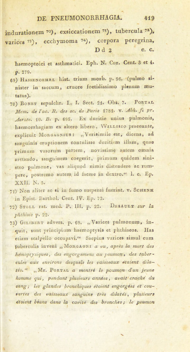 indurationem 70), exsiccationem71), tubercula72), varices 73), ecchymoma 74), corpora peregrina, D d 2 e. c. Laemoptoici et asthmatici. Eph. N. Cur. Cent. 3 et 4. p. 279. 69) Hassenoehrl hist. trium morb. p. 96. (pulmo si- nister in saccum, cruore foetidissimo plenum mu- tatus). 70) Bonet sepulchr. L. I. Sect. 21. Obs. 7. Portae Mem. de lac. Ii. des sc. de Paris 1781. V. Abh. ft pr. Aerzte. 10. B. p. 695. Ex duritie unius pulmonis, haemorrhagiam ex altero libero, Willisio praeeunte, explicuit Morgagnius : „ Verisimile est, dicens, ad sanguinis eruptionem contulisse duritiem illam, quae primum vasorum partem, novissime autem omnia arctando, sanguinem coegerit, primum quidem sini- stro pulmone, vas aliquod nimis distendere ac rum- pere, postremo autem^ id facete in dextro.“ 1. c. Ep. XXII. N. 5. 71) Non aliter ac si in fumo suspensi fuerint, v. Schenk in Epist. Barthol. Cent. IV. Ep. 72. 72) Stoll rat. med. P. III. p. 22. DesAult sur la phlhisie p. 22- 73) Gilibert advers. p. 69. „ Varices pulmonum, in- quit, sunt principium haemoptysis et phthiseos. Has etiam scalpello occupavi.“ Saepius varices simul cum Juberculis inveni ,,MorgAom a vu, apres la murt des hemoptysiques, des engorgemens au poumon, des tuber- cules aux environs desquels les vaisseaux etaient dila- tes. “ ,, Mr. Portae a montre le poumon d’un jeune homme qui, pendant plusieurs annees, avait crache du sang; les glandes bronchiques etoient engorgecs et cou- vertes des vaisseaux sanguine tres dilates, plusieurs etoient beans dans la cavite des bronc/ies; le poumon