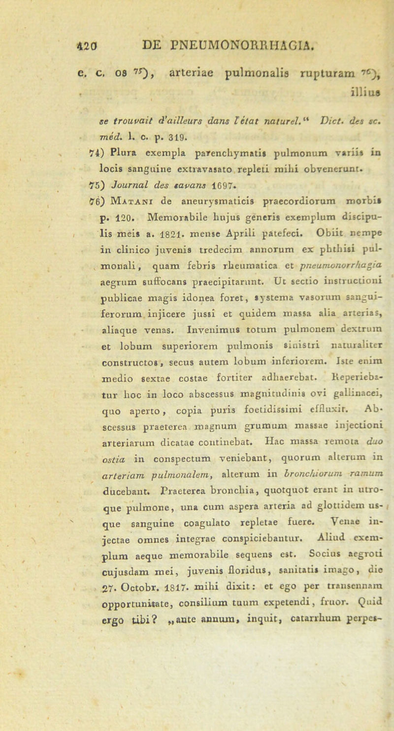 e. c. os 7J), arteriae pulmonalis rupturam ’c), . illius se trouvait d’ailleurs dans letat naturd. “ Dict. des sc. med. 1. c. p. 319. 74) Plura exempla parenchymatis pulmonum variis in locis sanguine extravasato repleti mihi obvenerunt. 75) Journal des savans 1697. 76) Matani de aneurysmaticis praecordiorum morbis p. 120. Memorabile hujus generis exemplum discipu- lis meis a. 1821. mense Aprili patefeci. Obiit nempe in clinico juvenis tredecim annorum ex phthisi pul- monali, quam febris rheumatica et pneumonorr/tagia aegrum suffocans praecipitarunt. Ut sectio instructioni publicae magis idonea foret, systema vasorum sangui- ferorum injicere jussi et quidem massa alia arterias, aliaque venas. Invenimus totum pulmonem dextrum et lobum superiorem pulmonis sinistri naturaliter constructos, secus autem lobum inferiorem. Iste enim medio sextae costae fortiter adhaerebat. Keperieba- tur hoc in loco abscessus magnitudinis ovi gallinacei, quo aperto, copia puris foetidissimi effluxit. Ab- scessus praeterea magnum grumum massae injectioni arteriarum dicatae continebat. Hac massa remota duo ostia in conspectum veniebant, quorum alterum in arteriam pulmonalem, alterum in bronchiorum ramum ducebant. Praeterea bronchia, quotquot erant in utro- que pulmone, una cum aspera arteria ad glottidem us- que sanguine coagulato repletae fuere. Venae in- jectae omnes integrae conspiciebantur. Aliud exem- plum aeque memorabile sequens est. Socius aegroti cujusdam mei, juvenis floridus, sanitatis imago, die 27. Octobr. 1817. mihi dixit: et ego per transennam opportunitate, consilium tuum expetendi, fruor. Quid ergo tibi? „ante annum, inquit, catarrhum perpes-