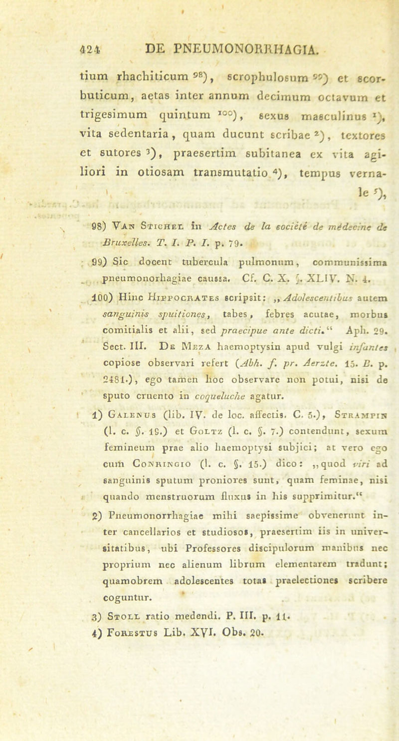 tium rhachiticum 98), scrophuloeum W) et scor- buticum, aetas inter annum decimum octavum et trigesimum quintum I0°), sexus masculinus x), vita sedentaria, quam ducunt scribae2), textores et sutores 3), praesertim subitanea ex vita agi- liori in otiosam transmutatio 4), tempus verna- le*), -■* - »h ' • i. . ■ ■ ' . * ■. ■’ ' 98) Van Stichf.r. £11 Actes de la societe de midecine de Bruxelles. T. I. P. I. p. 79. 99) Sic docent tubercula pulmonum, communissima pneumonorliagiae caussa. Cf. C. X. $. XLIV. N. 4. 100) Hinc Hippocrates scripsit: ,, Adolescentibus autem sanguinis spuitiones, tabes, febres acutae, morbus comitialis et alii, sed praecipue ante dicti. “ Aph. 29. Sect. III. De Meza haemoptysin apud vulgi infantes copiose observari refert (Abh. f. pr. Aerzte. 15. E. p. 2481.), ego tamen lioc observare non potui, nisi de sputo cruento in coqueluclie agatur. 1) Galenus (lib. IV. de loc. affectis. C. 5.), Strampin (l. c. $.-19.) et Goltz (1. c. §. 7.) contendunt, sexum femineum prae alio haemoptysi subjici; at vero ego cum Conringio (1. c. §. 15-) dico: ,,quod viri ad sanguinis sputum proniores sunt, quam feminae, nisi quando menstruorum fluxus in his supprimitur.1* 2) Pneumonorrliagiae mihi saepissime obvenerunt in- ter cancellarios et studiosos, praesertim iis in univer- sitatibus, ubi Professores discipulorum manibus nec proprium nec alienum librum elementarem tradunt; quamobrem adolescentes totas praelectiones scribere coguntur. 3) Stoll ratio medendi. P. III. p. 11. 4) Forestus Lib. XVI. Obs. 20. i