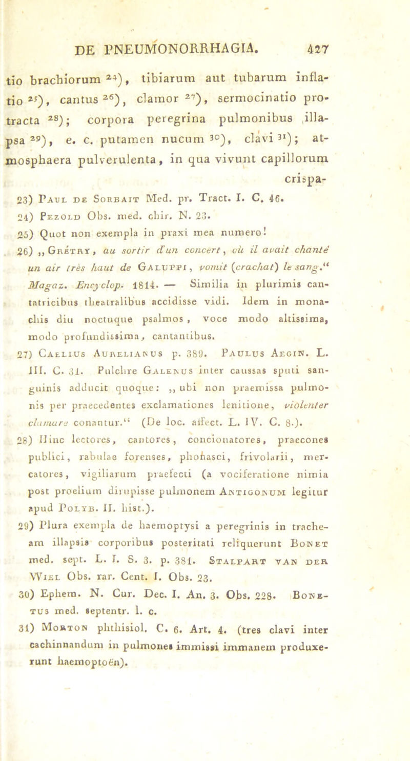 tio brachiorum24), tibiarum aut tubarum infla- tio25), cantus26), clamor27), sermocinatio pro- tracta 2S); corpora peregrina pulmonibus illa- psa29), e. c. putamen nucum J°), clavis1); at- mosphaera pulverulenta, in qua vivunt capillorum crispa- 23) Paul de Sorbait Med. pr. Tract. I. C, 46, 24) Pezold Obs. med. chir. N. 23. 25) Quot non exempla in praxi mea numero! 26) „ GniTRr, au sortir d'un concert, oh il avait chante un air tres haut de Galuppi, vomit (crac/iat) le sang.,< Magaz.. Encyclop. 1814- — Similia in plurimis can- tatricibus theatralibus accidisse vidi. Idem in mona- chis diu noctuaue psalmos , voce modo altissima, modo profundissima, cantantibus. 27) Caelius Aurelianus p. 389. Paulus Aegin. L. III. C. 31. Pulchre Galenus inter caussas sputi san- guinis adducit quoque: ,, ubi non praemissa pulmo- nis per praecedentes exclamationes lenitione, violenter clamare conantur.11 (De loc. aifect. L. IV. C. 8-). 28) Hinc lectores, cantores, concionatores, praecones publici, rabulae forenses, phofiasci, frivolarii, mer- catores, vigiliarum praefecti (a vociferatione nimia post proelium dirupisse pulmonem Antigonum legitur apud Polyb. II. hist.). 29) Plura exempla de haemoptysi a peregrinis in trache- am illapsis corporibus posteritati reliquerunt Boket med. sept. L. I. S. 3. p. 381. Stalfart van der Wiel Obs. rar. Cent. I. Obs. 23. 30) Ephera. N. Cur. Dec. I. An. 3. Obs. 228- Bone- tus med. septentr. 1. c. 31) Mouton phthisiol. C. 6. Art. 4. (tres clavi inter cachinnandum in pulmones immissi immanem produxe- runt haemoptofcn).