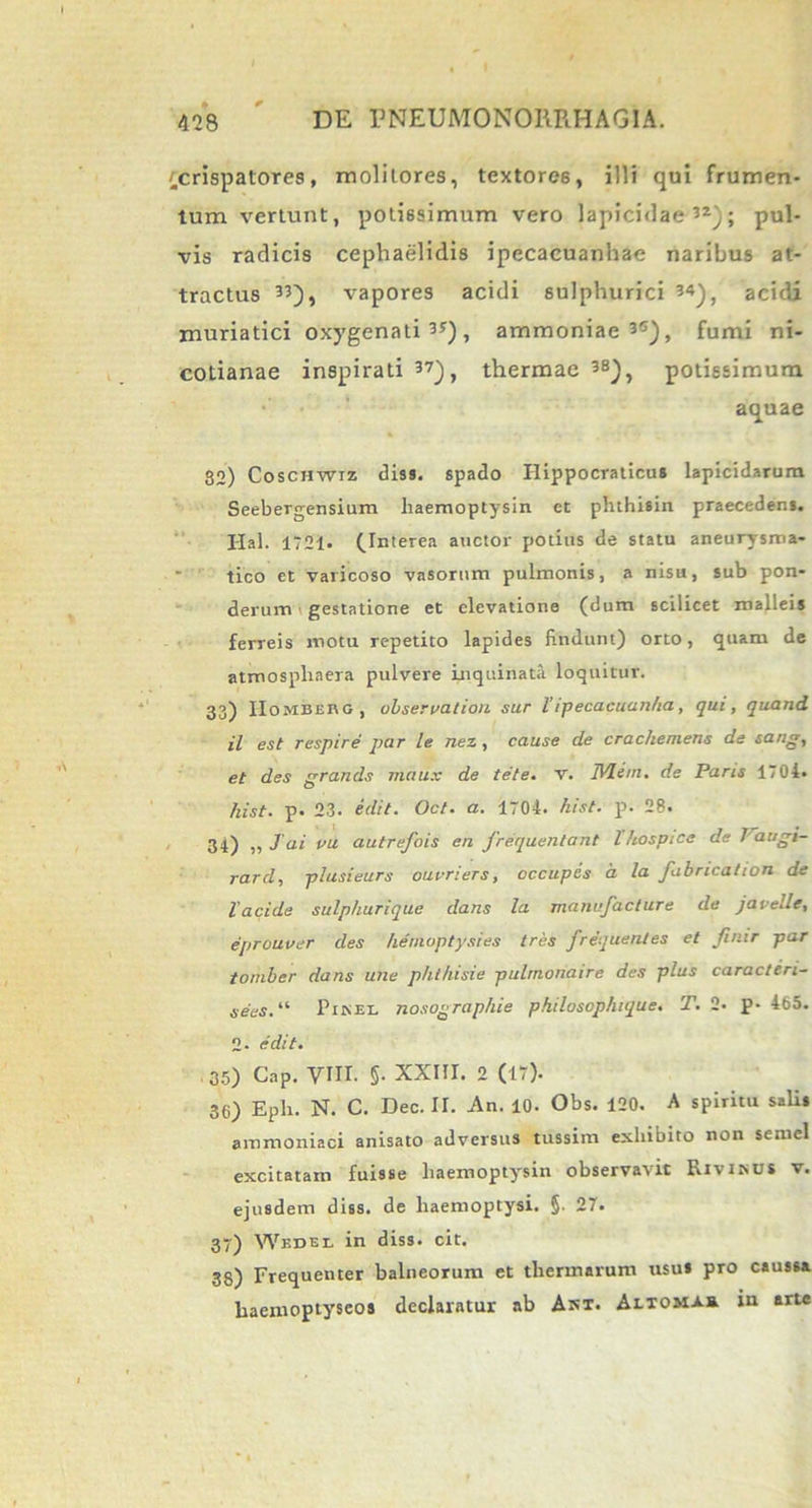 (crispatores, molitores, textores, illi qui frumen- tum vertunt, potissimum vero lapicidae52); pul- vis radicis cephaelidis ipecacuanhae naribus at- tractus 33), vapores acidi sulphurici 54), acidi muriatici oxygenati 5r) , ammoniae 35), fumi ni- cotianae inspirati 37), thermae 3S), potissimum aquae 32) Coschwiz <3iss. spado Ilippocraticus lapicidarum Seebergensium haemoptysin et phthisin praecedens. Hal. 1721- (Interea auctor potius de statu aneurysma- tico et varicoso vasorum pulmonis, a nisu, sub pon- derum gestatione et elevatione (dum scilicet malleis ferreis motu repetito lapides findunt) orto, quam de atmosphaera pulvere inquinata loquitur. 33) IIombebg, ubservation sur Vipecaeuanha, qui, quand il est respire par le nez , cause de crachemens de sang, et des grands maiix de /ete. v. IVI em. de Paris 1701. hist. p. 23. edit. Oct. a. 1704. hist. p. 28. 34) „ J ai vu autrefois eu frequentant lhospice de 1'augi- rard, plusieurs ouuriers, occupes a la fabrication de 1'acide sulphurique dans la manufacture de javelle, eprouver des hemoptysies tres frequentes et finir par tomber dans une phthisie pulrnonaire des plus caracteri- sees. “ Pinei, nosographie philosophique. T. 2* p- 465. 2- edit. 35) Cap. VIII. §. XXIII. 2 (17). 36) Epii. N. C. Dec. II. An. 10- Obs. 120. A spiritu sali* ammoniaci anisato adversus tussim exhibito non semel excitatam fuisse haemoptysin observavit Rivinus v. ejusdem diss. de haemoptysi. §. 27. 37) Wedel in diss. cit. 33) Frequenter balneorum et thermarum usus pro caussa haemoptyseos declaratur ab Asx. Aiiomas in arte