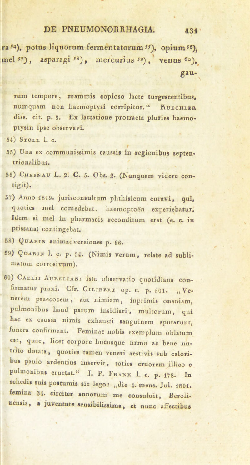 raJ4), potus liquorum fermentatorumss), opium*6), mei 57~) , asparagi J8), mercurius 59), venus 6o), gau- rum tempore, mammis copioso lacte turgescentibus, numquam non haemoptysi corripitur. “ Kdechlsr diss. cit. p. 9. Ex lactatione protracta pluries haeino- ptysin ipse observavi. 54) Stoll 1. c. f 55) Una ex communissimis caussis in regionibus septen- trionalibus. 56) Chesxau L. 2- C. 5. Obs. 2. (Nunquam videre con- tigit). 57) Anno 1819. jurisconsultum phthisicum curavi, qui, quoties mei comedebat, haemoptoen experiebatur. Idem si mei in pharmacis reconditum erat (e. c. in ptissana) contingebat. 58) Quarin animadversiones p. 66. 59) Quarin 1. c. p. 54. (Nimis verum, relate ad subli- matum corrosivum). 60) Caelii Aureliani ista observatio quotidiana con- firmatur praxi. Cfr. Gilibert op. c. p. 301. ,,Ve- nerem praecocem, aut nimiam, inprimis onaniam, pulmonibus haud parum insidiari, multorum, qui hac ex caussa nimis exhausti sanguinem sputarunt, funera confirmant. Feminae nobis exemplum oblatum est, quae, licet corpore hucusque firmo ac bene nu- trito dolata, quoties tamen veneri aestivis sub calori- bus paulo ardentius inservit, toties cruorem illico e pulmonibus eructat.11 J. P. Frank 1. c. p. 178. In schedis suis postumis sic lego: „die 4. mens. Jul. 1801. femina 34. circiter annorum me consuluit, Beroli- nensis, a juventute sensibilissima, et nunc affectibus