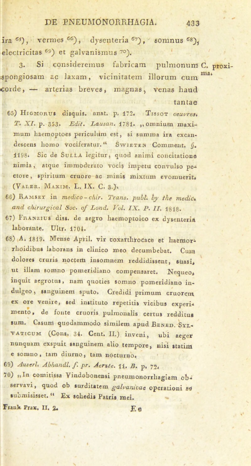 ira 6f), vermes 66), dysenteria 67), somnus 68)i electricitas 69) et galvanismus 7°). 3. Si consideremus fabricam pulmonum C. proxi spongiosam ac laxam, vicinitatem illorum cum ma' corde, — arterias breves, magnas, venas haud tantae 65) Higmoru* disquis. anat. p. 172. Tissot oeuvrest T. XI. p. 353. Edit. Lausan. 1781. ,, omnium maxi- mum liaemoptoes periculUm est, si summa ira excan- descens homo vociferatur.“ Swieten Commeat. §. 1198. Sic de SuttA legitur, quod animi concitatione nimia, atque immoderato voci? impetu convulso pe-» ctore, spiritum cruore ac mini» mixtum evomuerit. (Valer. Maxim. L. IX. C. 3.). 66) Ramsey in medico - chir. Trans, pubi, by t/ie mediet and c/iirurgical Soc. of Lond. Vol. IX. P. II, 1818. 67) FnAisztus diss. de aegro haemoptoico ex dysenteria laborante. Ultr. 1704. 68) A. 1819. Mense Apiil. vir coxarthiroCace et haemor^ rhoidibus laborans in clinico meo decumbebat. Cuin dolores cruris noctem insomnem reddidissent, suasi, ut illam somno pomeridiano compensaret. Nequeo, inquit aegrotus, nam quoties somno pomeridiano in- dulgeo, sanguinem sputo. Credidi primum cruorem, ex ore venire, sed instituto repetitis vicibus experia mento, de fonte cruoris pulmonalis certus redditus sum. Casum quodammodo similem apud Eened. Syx,- taticum (Cona. 34. Cent. II.) inveni, ubi aeger nunquam exspuit sanguinem alio tempore, nisi statim e somno, tam diurno, tam nocturno. 69) Auserl. Abhandl. f. pr. Aerzte. H. B. p. 70. 70) ,,In comitissa Vindobonensi pneumonorrhagiam ob'» servavi, quod ob surditatem galvunicac operationi 8d submisisset.11 Ex schedis Patris mei. Franh Frax, II. J? e