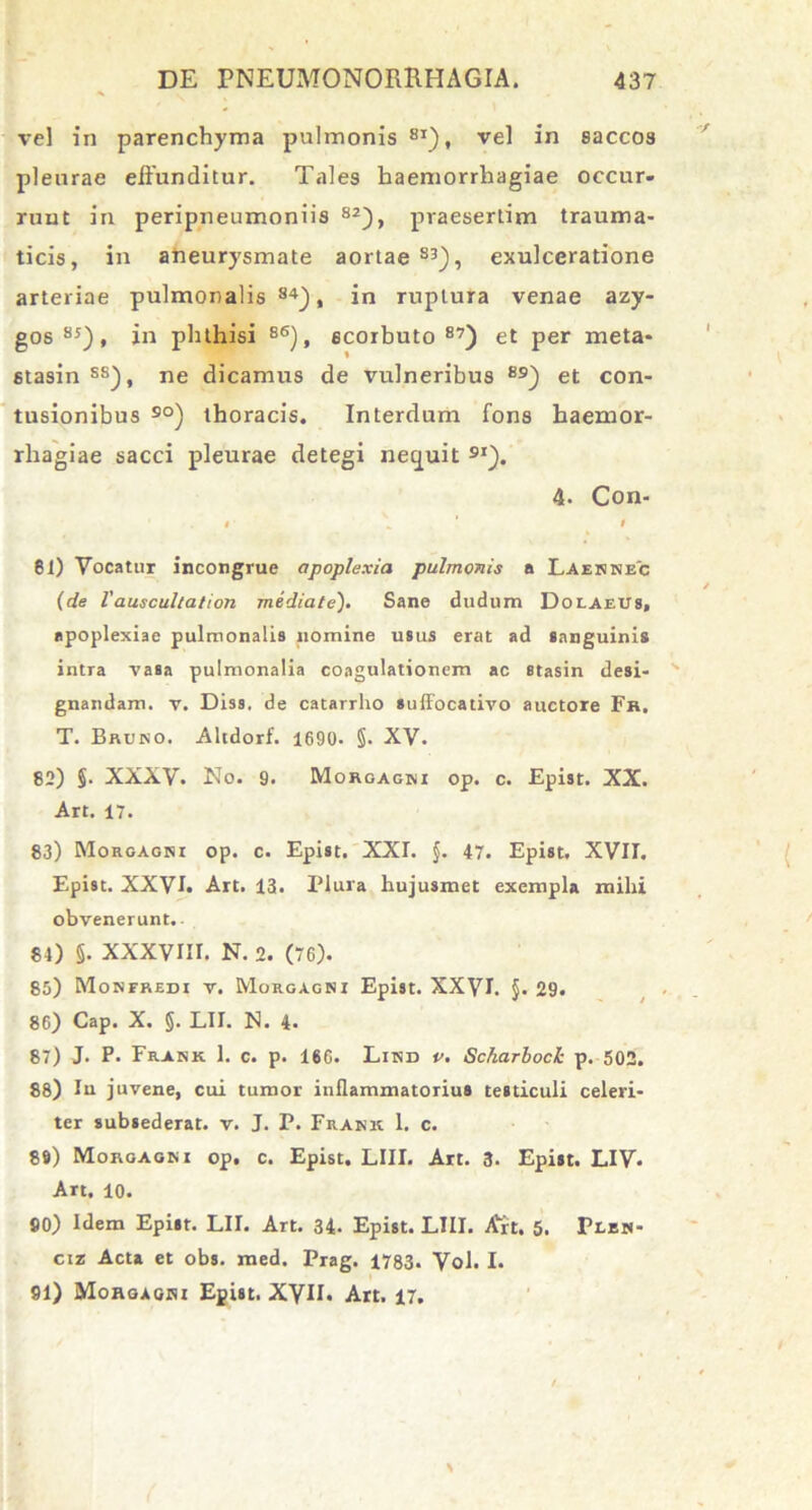 vel in parenchyma pulmonis 8I), vel in saccos pleurae effunditur. Tales haemorrhagiae occur- runt in peripneumoniis 82), praesertim trauma- ticis, in aneurysmate aortae83), exulceratione arteriae pulmonalis84), in ruptura venae azy- gos 85), in phthisi 86), ecorbuto 87) et per meta- stasin ss), ne dicamus de vulneribus 89) et con- tusionibus so) thoracis. Interdum fons haemor- rhagiae sacci pleurae detegi nequit 9I). 4. Con- • \ ’ » 81) Vocatur incongrue apoplexia pulmonis a Laennec (de lauscultation mediate). Sane cludum Dolaeus, apoplexiae pulmonalis nomine usus erat ad sanguinis intra vasa pulmonalia coagulationem ac stasin desi- gnandam. v. Diss. de catarrho suffocativo auctore Fh. T. Bruno. Altdorf. 1690. §. XV. 82) §. XXXV. No. 9. Morgagni op. c. Epist. XX. Art. 17. 83) Morgagni op. c. Epist. XXI. $. 47. Epist. XVII. Epist. XXVI. Art. 13. Plura hujusmet exempla mihi obvenerunt.. 84) §. XXXVIII. N. 2. (76). 85) Monfredi v. Morgagni Epist. XXVE §• 29. 86) Cap. X. §. LII. N. 4. 87) J. P. Frank 1. c. p. 166. Lind v. Scharbock p. 502. 88) Iu juvene, cui tumor inflammatorius testiculi celeri- ter subsederat. v. J. P. Frank 1. c. 89) Morgagni op. c. Epist. LIII. Art. 3. Epist. LIV* Art. 10. 80) Idem Epist. LII. Art. 34. Epist. LIII. A^rt. 5. Flen- ciz Acta et obs. med. Prag. 1783. Vol. I. 91) Morgagni Epist. XVII* Art. 17.