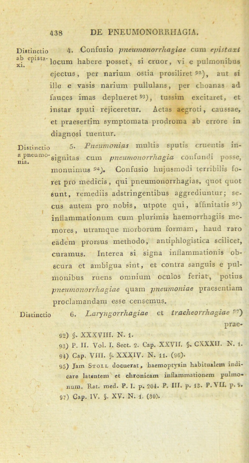 Distinctio 4- Confusio pneumonorrhagiae cum epistaxi ab ePlsta‘]ocum habere posset, si eruor, vi e pulmonibus ejectus, per narium ostia prosiliret 9a), aut si ille e vasis narium pullulans, per choanas ad fauces imas deplueret 90, tussim excitaret, et instar sputi rejiceretur. Aetas aegroti, caussae, et praesertim symptomata prodroma ab errore in diagnosi tuentur. Distinctio 5* Fncumonias multis sputis cruentis in- n.PneutllO'signi tas cum pneumonorrliagia confundi posse, monuimus 94J. Confusio hujusmodi terribilis fo- ret pro medicis, qui pneumonorrhagias, quot quot 6unt, remediis adstringentibus aggrediuntur; se- cus autem pro nobis, utpote qui, affinitatis inflammationum cum plurimis haemorrhagiis me- mores, utramque morborum formam, haud raro eadem prorsus methodo, antiphlogistica scilicet, curamus. Interea si signa inflammationis ob- scura et ambigua sint, et contra sanguis e pul- monibus ruens omnium oculos feriat, potius pneumonorrhagiae quam pneumoniae praesentiam proclamandam esse censemus. Distinctio 6. Laryngorrhagiae et tracheorrhagiae r) prae- 92) $. xxxvnr. n. i. 93) P. II. Vol. I. Sect. 2. Cap. XXVII. §. CXXXII. N. i. 91) Cap. VIII. §. XXXIV. N. ll. (96). 95) Jam Sto ll docuerat, haemoptysin habitualem indi- care latentem et chronicam inflammationem pulmo- num. Rat. med. P. I. p. 204. P. III. p. 13. P.VLI. p. 9. 97) Cap. IV. §. XV. N. l. (30).