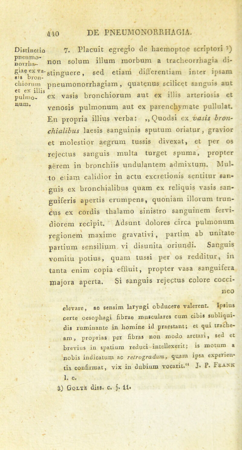 Distinctio pneumo- norrlia- giae ex va- sis bron- c Iliorum et ex illis pulmo- uum, 440 DE PNEUMONORRHAGIA. 7. Placuit egregio de haemoptoe scriptori non solum illum morbum a tracheorrhagia di- stinguere, sed etiam differentiam inter ipsam pneumonorrhagiam , quatenus scilicet sanguis aut ex vasis bronchiorum aut ex illis arteriosis et venosis pulmonum aut ex parenchymate pullulat. En propria illius verba: ,,Quodsi ex vasis bron- chialibus laesis sanguinis sputum oriatur, gravior et molestior aegrum tussis divexat, et per os rejectus sanguis multa turget spuma, propter aerem in bronchiis undulantem admixtum. Mul- to etiam calidior in actu excrelionis sentitur san- guis ex bronchialibus quam cx reliquis vasis san- guiferis apertis erumpens, quoniam illorum trun- cus ex cordis thalamo sinistro sanguinem fervi- diorem recipit. Adsunt dolores circa pulmonum regionem maxime gravativi, partim ab unitate partium sensilium vi disunita oriundi. Sanguis vomitu potius, quam tussi per os redditur, in tanta enim copia efffuit, propter vasa sanguifera majora aperta. Si sanguis rejectus colore cocci- neo elevare, ac sensim laryngi obducere valerent. Ipsius certe oesophagi fibrae musculares cum cibis subliqui- dis ruminante in homine id praestant; et qui trache- em, proprias per fibras non modo arctari, sed et brevius in spatium reduci intellexerit; is motum a nobis indicatum ac retrogradum, quam ipsa experien- tia confirmat, vix in dubium vocarit.11 J- P- F&ask 1. c.