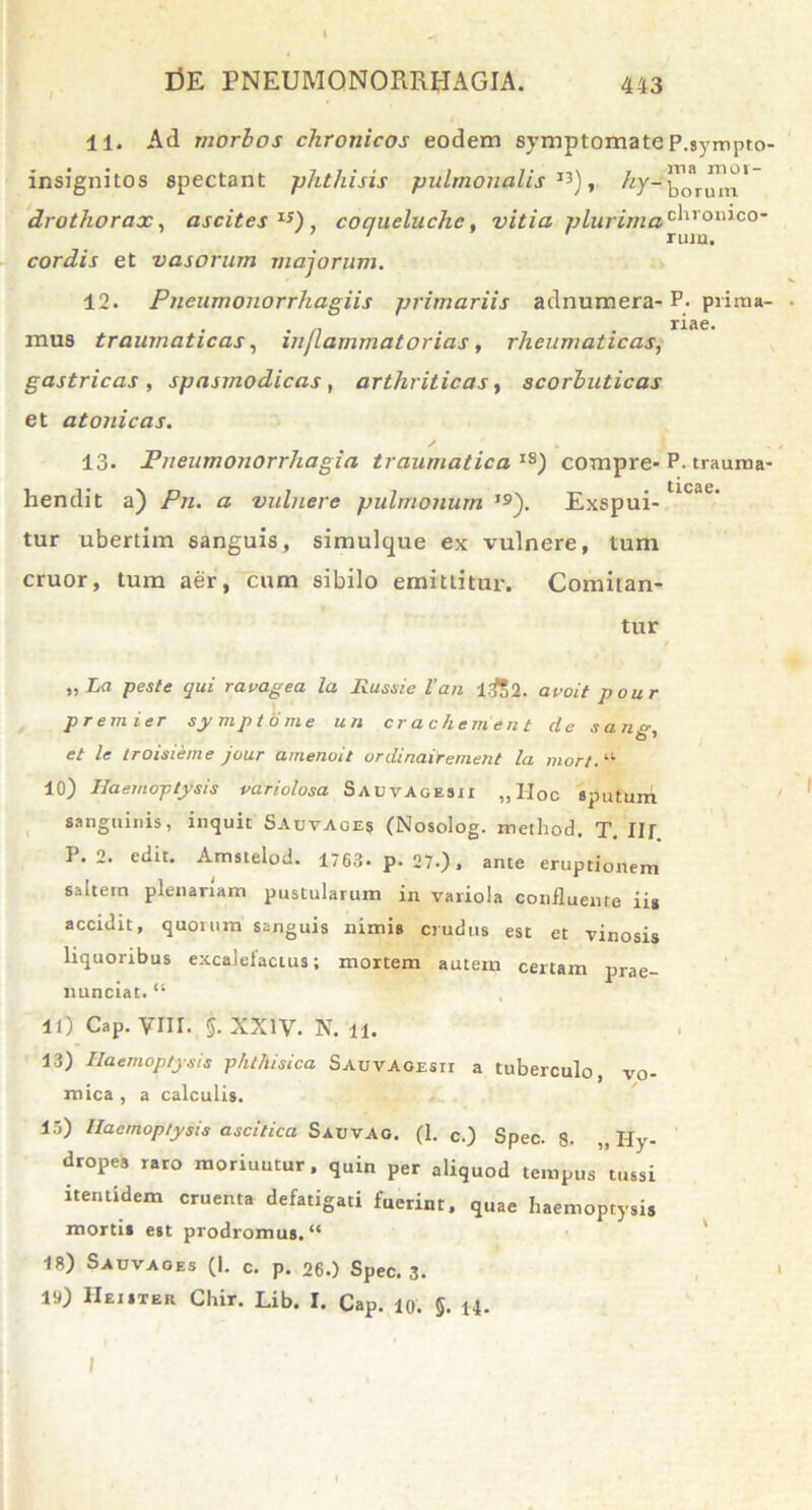 11. Ad morbos chronicos eodem symptomate P.sympto- insignitos spectant phthisis pulmonalis13), hy-™*T™^1 drothorax, ascites15), coqueluchc, vitia plurimac^romco' ' rum. cordis et vasorum majorum. 12. Pneumonorrhagiis primariis adnumera- P. prirna- . . n . riae. mus traumaticas, inflammatorias, rheumaticas, gastricas , spasmodicas, arthriticas, scorbuticas et atonicas. / , 13. Pneumonorrhagia traumatica IS) compre- P- trauma- hendit a) Pn. a vulnere pulmonum i9j. Exspui-tlcae' tur ubertim sanguis, simulque ex vulnere, tum eruor, tum aer, cum sibilo emittitur. Comitan- tur ( „ La peste qui ravagea la Russi e l’an l£>2. avoit p our premier symptome uri crachement de sane-, et le troisieme jour amenoit ordinairement la mor/. “ 10) Haemoptysis pariolosa Sauvagesii „IIoc sputum sanguinis, inquit Sauvage» (Nosolog. method. T. Ilf P. 2. edit. Amstelod. 1763- p. 27.), ante eruptionem saltem plenariam pustularum in variola confluente ii» accidit, quorum sanguis nimis crudus est et vinosis liquoribus excalefactus; mortem autem certam prae- nunciat. “ 11) Cap. VIII. j. XXIV. N. 11. 13) Haemoptysis phthisica Sauvagesii a tuberculo, vo- mica, a calculis. 15) Haemoptysis ascitica Sauvao. (1. c.) Spec. 8- ,, Hy- dropes raro moriuntur, quin per aliquod tempus tussi itentidem cruenta defatigati fuerint, quae haemoptysis mortis est prodromus. “ 18) Sauvaoes (I. c. p. 26.) Spec. 3. 19) IIeister Chir. Lib. I. Cap. io. §. 14. I