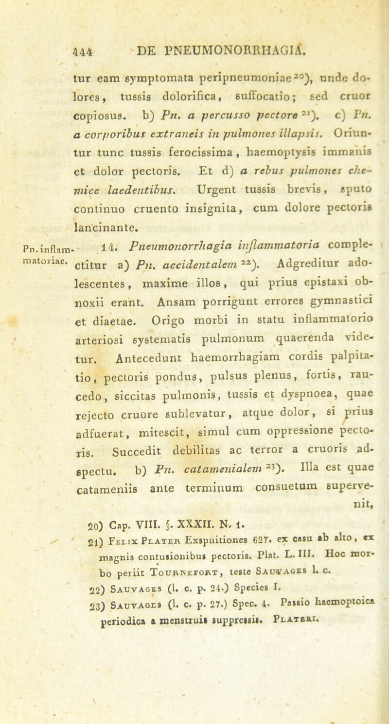 tur eam symptomata peripneumoniae20), unde do- lores, tussis dolorifrca, suffocatio; sed eruor copiosus, b) Pn. a percusso pectore 2I). c) Prt. a corporibus extraneis in pulmones illapsis. Oriun- tur tunc tussis ferocissima , haemoptysis immanis et dolor pectoris. Et d) a rebus pulmones che- mice laedentibus. Urgent tussis brevis, sputo continuo cruento insignita, cum dolore pectoris lancinante. Pn.inflam- 14. Pneumonorrhagia injlammatoria comple- matoriae. ct;tur a) plu accidentalem 22). Adgreditur ado- lescentes , maxime illos, qui prius epistaxi ob- noxii erant. Ansam porrigunt errores gymnastici et diaetae. Origo morbi in statu inflammatorio arteriosi systematis pulmonum quaerenda vide- tur. Antecedunt haemorrhagiam cordis palpita- tio, pectoris pondus, pulsus plenus, fortis, rau- cedo, siccitas pulmonis, tussis et dyspnoea, quae rejecto cruore sublevatur, atque dolor, si prius adfuerat, mitescit, simul cum oppressione pecto- ris. Succedit debilitas ac terror a cruoris ad- 6pectu. b) Pn. catamenialem 23)* Ma est quae catameniis ante terminum consuetum superve- nit, 20) Cap. VIII. §. XXXII. N. 1. 21) Felix Plateh Exspuitiones 627. ex casu «b alto, ex magnis contusionibus pectoris. Piat. L. III. Hoc mor- bo periit Tourkeeobi, teste Saiwages 1. c. 22) Sauvages (1. c. p. 24.) Species I. 23) Sauvages (1. c. p. 27.) Spec. 4. Passio hacmoptoica periodica a menstrui» suppressis. Platbri. »