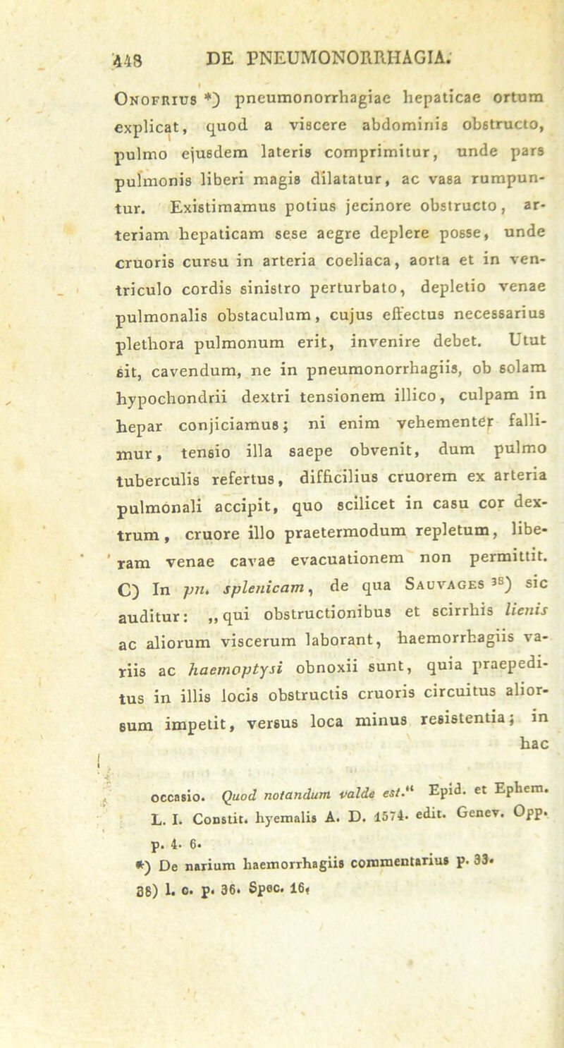 I Onofhius *) pneumonorrhagiae hepaticae ortum explicat, quod a viscere abdominis obstructo, pulmo ejusdem lateris comprimitur, unde pars pulmonis liberi magis dilatatur, ac vasa rumpun- tur. Existimamus potius jecinore obstructo, ar- teriam hepaticam sese aegre deplere posse, unde cruoris cursu in arteria coeliaca, aorta et in ven- triculo cordis sinistro perturbato, depletio venae pulmonalis obstaculum, cujus effectus necessarius plethora pulmonum erit, invenire debet. Utut sit, cavendum, ne in pneumonorrhagiis, ob solam hypochondrii dextri tensionem illico, culpam in hepar conjiciamus; ni enim vehementer falli- mur, tensio illa saepe obvenit, dum pulmo tuberculis refertus, difficilius cruorem ex arteria pulmonali accipit, quo scilicet in casu cor dex- trum , cruore illo praetermodum repletum, libe- ram venae cavae evacuationem non permittit. C) In pn. splenicam, de qua Sauvages sic auditur: ,, qui obstructionibus et scirrhis lienis ac aliorum viscerum laborant, haemorrhagiis va- riis ac haemoptysi obnoxii sunt, quia praepedi- tus in illis locis obstructis cruoris circuitus alior- sum impetit, versus loca minus resistentia; in hac •4* occasio. Quod notandum valde est.“ Epi<3. et Epliem. L. I. Constit. hyemalis A. D. 1574. edit. Genev. Opp. p. 4- 6* *) De narium haemorrhagiis commentarius p. 33» 38) 1. c. p. 36. Spec. 16,