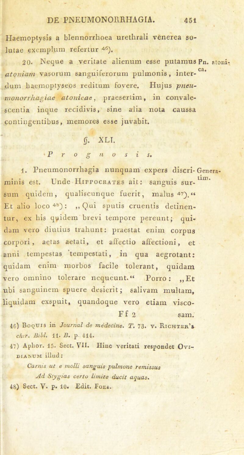 Haemoptysis a blennorrhoea urethrali venerea so- lutae exemplum refertur 46). 20- Neque a veritaLe alienum esse putamus Pn. atoniT atoniam vasorum sanguiferorum pulmonis, inter-Ca' dum haemoptyseos reditum fovere. Hujus pneu- niotiorrhagiae atonicae, praesertim, in convale- scentia inque recidivis, sine alia nota caussa contingentibus, memores esse juVabit. 0. XLI. 'Prognosis. i. Pneumonorrhagia nunquam expers discri- Gencra- minis est. Unde Hippocrates ait: sanguis sur-lUr sum quidem, qualiscunque fuerit, malus47).“ Et alio loco48): ,, Qui sputis cruentis detinen- tur, ex his quidem brevi tempore pereunt; qui- dam vero diutius trahunt: praestat enim corpus corpori, aetas aetati, et affectio affectioni, et anni tempestas 'tempestati, in qua aegrotant: quidam enim morbos facile tolerant, quidam vero omnino tolerare nequeunt.“ Porro: ,,Et ubi sanguinem spuere desierit; salivam multarn, liquidam exspuit, quandoque vero etiam visco- F f 2 sam. 4G) Boquis in Journal de medecine. T. 73. v. Richter’* c/nr. Bibi. 11. B. p. 414. 47) Aplior. 15. Sect. VII. Hinc veritati respondet Ovr- diamim illud: Carnis ut e molli sanguis pulmone remissus Ad Stygias certo limite ducit aquas. 48) Sect. V- P* 10. Edit. Foe*.