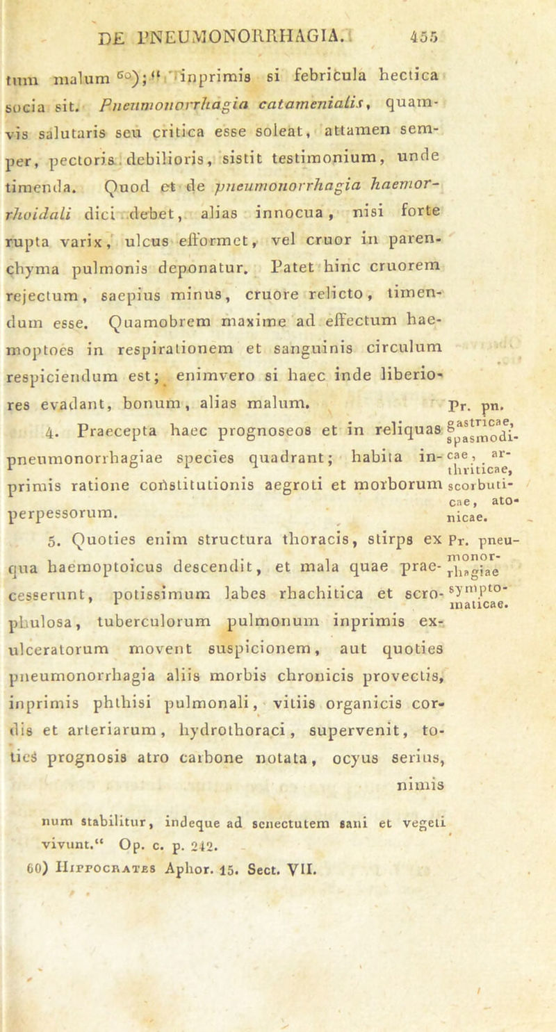 tum malum eo); “ inprimis si febricula hectica socia sit. Pnenmono.rrhd.gia catamenialis, quam- vis salutaris seu critica esse soleat, attamen sem- per, pectoris, debilioris, sistit testimonium, unde timenda. Quod et de p?ieumonorrhagia haenior- rhaidali dici debet, alias innocua, nisi forte rupta varix, ulcus eftormet, vel eruor in paren- chyma pulmonis deponatur. Patet hinc cruorem rejectum, saepius minus, cruore relicto, timen- dum esse. Quamobrem maxime ad effectum hae- moptoes in respirationem et sanguinis circulum respiciendum est; enimvero si haec inde liberio- res evadant, bonum, alias malum. pr. pn. 4. Praecepta haec prognoseos et in reliquas pneumonorrhagiae species quadrant; habita in-cae, ar- primis ratione cortstitutionis aegroti et morborum scorbuti- cae, ato- perpessorum. nicae. 5. Quoties enim structura thoracis, stirps ex pr. pneu- qua haemoptojeus descendit, et mala quae prae- riiagjae cesserunt, potissimum labes rhachitica et sero-8^’n1.Pt0' phulosa, tuberculorum pulmonum inprimis ex- ulceratorum movent suspicionem, aut quoties pneumonorrhagia aliis morbis chronicis provectis, inprimis phthisi pulmonali, vitiis organicis cor- dis et arteriarum, hydrothoraci, supervenit, to- tieS prognosis atro carbone notata, ocyus serius, nimis num stabilitur, indeque ad senectutem sani et vegeti vivunt. Op. c. p. 242. 60) IIirrocRAT.ES Aphor. 15. Sect. VII.