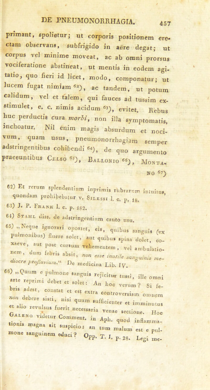 457 primant, spolietur; ut corporis positionem ere- ctam observans, subfrigido in aere degat; ut corpus vel minime moveat, ac ab omni prorsus vociferatione abstineat, ut mentis in eodem agi- tatio, quo fieri id licet, modo, componatur; ut lucem fugat nimiam aC tandem, ut potum calidum, Vel et talem, qui fauces ad tussim ex- stimulet, e. c. nimis acidum *), evitet. Rebus huc perductis cura morbi, non illa symptomatis, inchoatur. Nil enim magis absurdum et noci- vum, quam usus, pneumonorrhagiam semper adstringentibus cohibendi <*), de quo argumento praeeuntibus Celso*), Ballo*i0«), Monta- no 6 7) 62) Et rerum splendentium inprimis rhbrarum intuitus quondam prohibebatur v, Silessi 1. c. p. 18. 63) J* P. Frank I, c. p, 182* 64) Stahl diss. de adstringentium cauto usu. 65) Neque ignorari oportet, eis, quibus sanguis fex pulmonibus) fluere solet, aut quibus spina dolet, co- xaeve, aut post cursum vehementem, vel ambulatio- «em, dum febris absit, . diocre profluvium,“ De medicina Lib. lV. 66) „ Quum e pulmone sanguis rejicitur tussi, ille omni arte reprimi debet et solet: An hoc verum? Si ie- bn. e, m “ I; ' ““‘i  “ « imminuius et alio revulsus fuerit necessaria r.T .• essarm venae sectione. Hoc Galeno videtur Comment. i„ Ani, i • o . . ln APJl- quod inflamma- tionis magna sit suspicio: an tum m»l , _ . r 1 tum malum est e pul- mone sanguinem educi? Od„ t r , . upp. T. I. p. 28. Legi me-