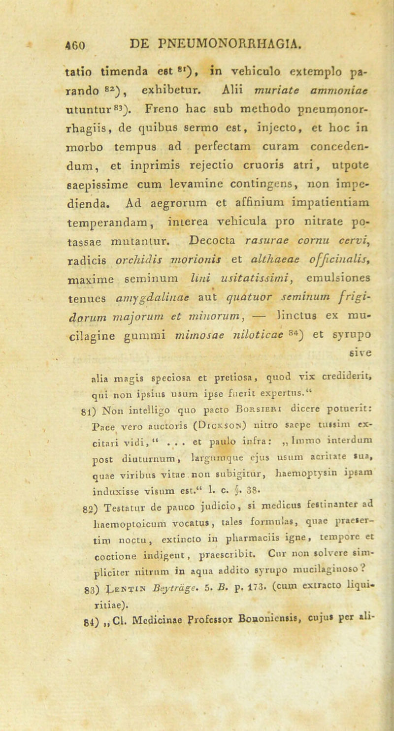 tatio timenda est8'), in vehiculo extemplo pa- rando 8Z), exhibetur. Alii muriate ammoniae utuntur83). Freno hac sub methodo pneumonor- rhagiis, de quibus sermo est, injecto, et hoc in morbo tempus ad perfectam curam conceden- dum, et inprimis rejectio cruoris atri, utpote saepissime cum levamine contingens, non impe- dienda. Ad aegrorum et affinium impatientiam temperandam, interea vehicula pro nitrate po- tassae mutantur. Decocta rasurae cornu cervi, radicis orchidis morionis et althaeae officinalis, maxime seminum lini usitatissimi, emulsiones tenues amygdalinae aut quatuor seminum frigi- dorum majorum et minorum, — linctus ex mu- cilagine gummi mimosae niloticae 84) et syrupo 6ive alia magis speciosa et pretiosa, quod vix crediderit, qui non ipsius usum ipse faeiit expertus.“ 81) Non intelligo quo pacto Borsieri dicere potuerit: Pace vero auctoris (Dicksois) nitro saepe tussim ex- I citari vidi, “ ... et paulo infra: „ linmo interdum post diuturnum, largumque ejus usum acritate sua, quae viribus vitae non subigitur, haemoptysin ipsam induxisse visum est.“ 1. c. §. 38. 82) Testatur de pauco judicio, si medicus festinanter ad liaemoptoicum vocatus, tales formulas, quae praeser- tim noctu, extincto in pharmaciis igne, tempore et coctione indigent, praescribit. Cur non solvere sim- pliciter nitrum in aqua addito syrupo mucilaginoso ? 83) EeIST1!S Sejytrdge. 5- B. P- 173. (cum extracto liqui- ritiae). 84) „C1. Medicinae Professor Bononiensis, cujus per ali-