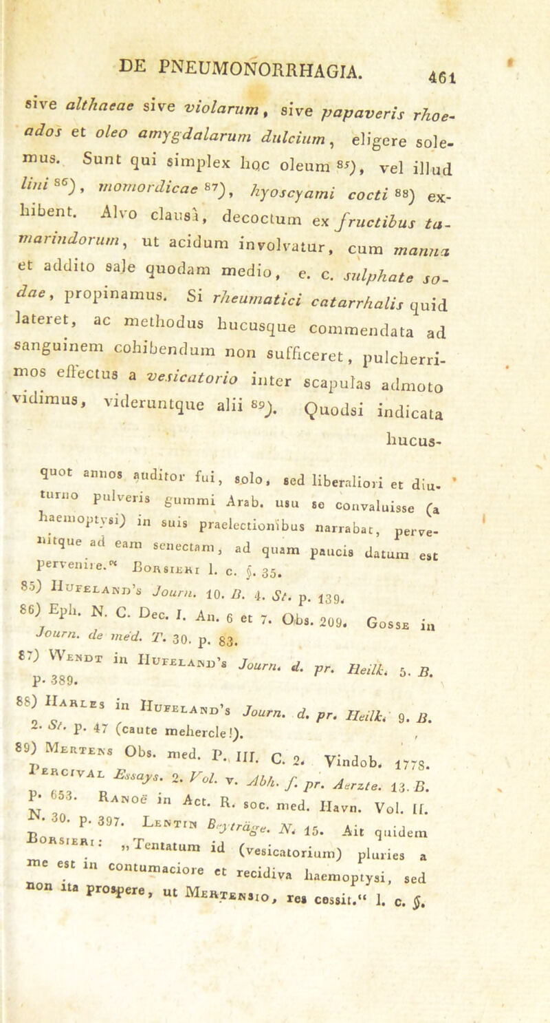 sive althaeae sive violarum, sive papaveris rho e- et oleo amygdalarum dulcium, eligere sole- mus. Sunt qui simplex liqc oleum «), vel illud Hui**), momordicaen), hyoscyami cocti**) ex- hibent. Alvo clausa, decoctum ex fructibus ta- mariudorum, ut acidum involvatur, cum manti a et addito sale quodam medio, e. c. sulphate so- dae, propinamus. Si rheumatici catarrhalis quid lateret, ac methodus hucusque commendata ad sanguinem cohibendum non sufficeret, pulcherri- mos effectus a vesicatorio inter scapulas admoto vidimus, videruntque alii **). Quodsi indicata hucus- quot annos auditor fui, solo, sed liberaliori et diu- torno pulveris gumini Arab. usu se convaluisse (a aemoptysi) i„ suis praelectionibus narrabat, perve- mtque ad eam senectam, ad quam paucis datum est pervenire.K Borsiehi 1. c. §. 35. 80) Hui£tAKD’s Journ. 10. 13. 4. St. p. 139. 86) Epb. N. C. Dec. J. An. 6 et 7. Obs. 209. Gosse i„ Journ. de med. T. 30. p. 33. 8.) m IIufsum', Journ. d. pr. Heilh 5. B. p. 389. 8S) Ha.u, i„ Hu»lA„.s Jourfi' ^ ^ HeMi 9> ^ «V. p. 47 (caute meliercle!). 89) Mertens Obs. med. P. UI r „ v; , , t, Vmdob, 1778. 1 «cIVA1 Beeayt. 2. Vol. v C , “ _ n V- Abh' /• 13. B. P- 653. RA»oe in Act. R. Soc. med. Ilavn. Vol. [f. •30. p. 397. Lentin Beytrdge. N. 15. Ait quidem E0HS,ERI; ^ (vesicatorium) pluries a ”C CSt Ul COntUni«i^ « recidiva haemoptysi, sed ““ “a pr0*Pere> ut re. cessit.» 1. c. 5.