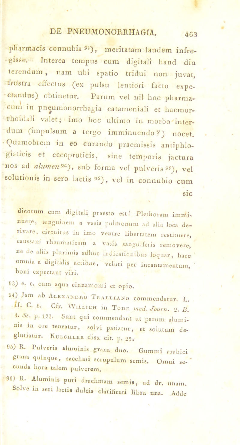 pharmacis connubia^), meritatam laudem infre- gisse. Interea tempus cum digitali haud diu terendum , nam ubi spatio tridui non juvat, irustra effectus (ex pulsu lentiori facto expe- ctandus) obtinetur, Parum vel nil hoc pharma- cum in pneumonorrhagia catameniali et haemor- rhoidali valet; imo hoc ultimo in morbo inter- dum (impulsum a tergo imminuendo?) nocet. Quamobrem in eo curando praemissis antiphlo- gisticis et eccoproticis, sine temporis jactura nos ad alumen9*'), sub forma vel pulveris 9S), vel solutionis in sero lactis vel in connubio cum sic dicorum cum digitali praesto est! Plethoram imirti- nuere, sanguinem a vasis pulmonum ad alia loca de- rivare, circuitus in imo ventre libertatem restituere, caussam lheumaticam a vasis sanguiferis removere, ne de alus plurimis adhuc indicationibus loquar, haec omnia a digitalis actione, veluti per incantamentum, boni expcctant viri. !)3) e. c. cum aqua cinnamomi et opio. H4) Jam ab Alexandro Tralliano commendatur. L. lI’ C‘ 6> Cfr- WiIlich in Tone med. Journ. o. B. 4‘ S/’ 123‘ Sunc *3ld commendant ut parum alumi- nis in ore teneatur, solvi patiatur, et solutum de- glutiatur. Kuechler diss. cit. p. 05. S5) R. Pulveris aluminis grana duo. Gummi arabici grana quinque, saccha.i scrupulum semis. Omni se-' eunda hora talem pulverem. SC) It. Aluminis puri drachmam semis, ad dr. unam. Solve in seri lactis dulcis clarificari libra una. Adde