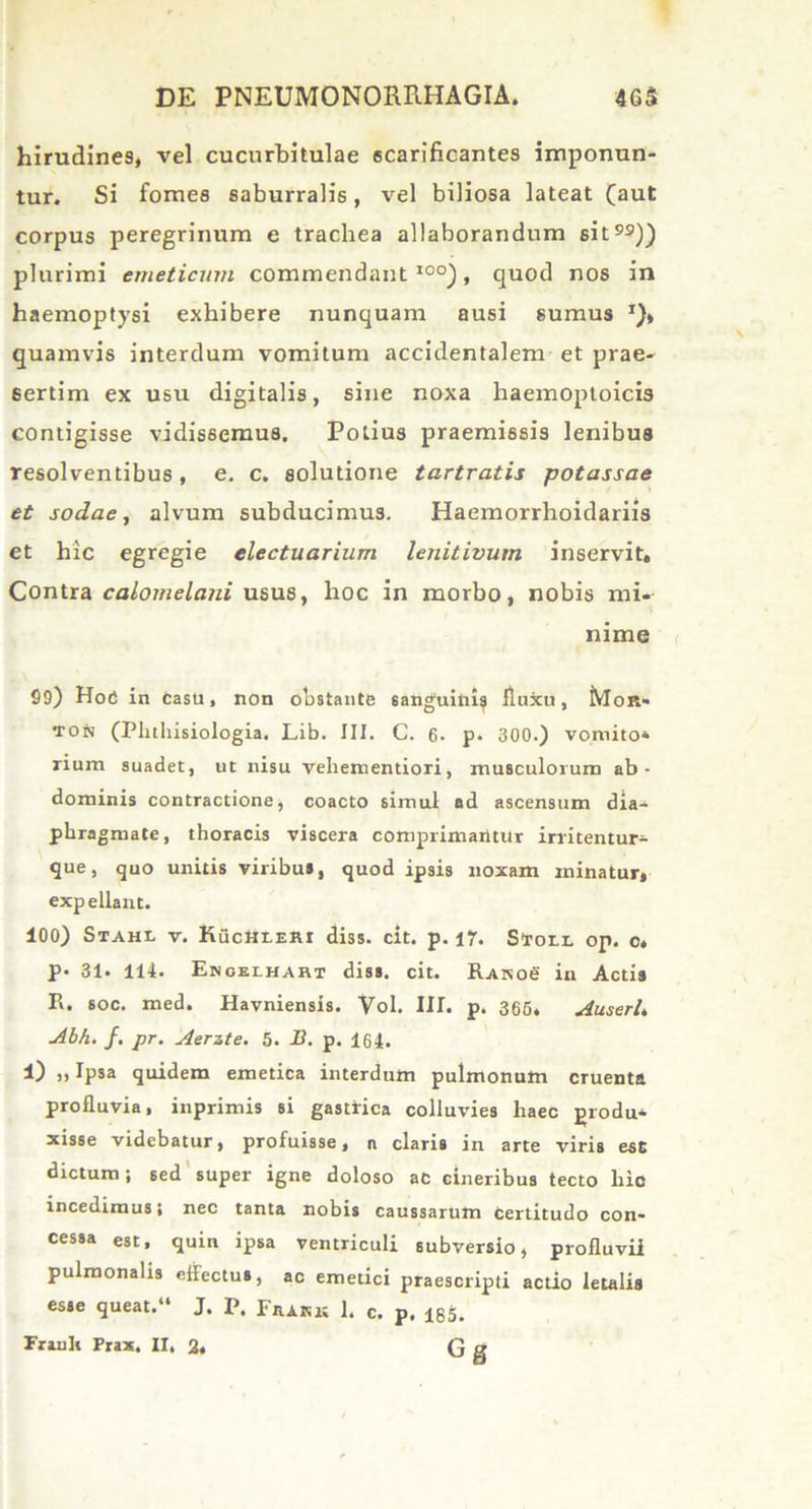 hirudines, vel cucurbitulae scarificantes imponun- tur. Si fomes saburralis, vel biliosa lateat (aut corpus peregrinum e trachea allaborandum sit99)) plurimi emeticum commendant100), quod nos in haemoptysi exhibere nunquam ausi sumus *)> quamvis interdum vomitum accidentalem et prae- sertim ex usu digitalis, sine noxa haemoptoicis contigisse vidissemus. Potius praemissis lenibus resolventibus, e. c. solutione tartratis potassae et sodae, alvum subducimus. Haemorrhoidariis et hic egregie electuarium lenitivum inservit. Contra calomelani usus, hoc in morbo, nobis mi- nime 99) Hoe in casu, non obstante sanguini? fluxu, Mor» ton (Plnhisiologia. Lib. III. C. 6. p. 300.) vomito- rium suadet, ut nisu vehementiori, musculorum ab- dominis contractione, coacto simul ad ascensum dia- phragmate, thoracis viscera comprimaiitur irritentur- que, quo unitis viribus, quod ipsis noxam minatur, exp ellant. 100) Stahl v. KucttrERi diss. cit. p. 17. Sfrori. op. o. P* 31. 114. Ekoelhahi diss. cit. Rasob in Actis R. soc. med. Havniensis. Vol. III. p. 365, AuserL Abh. f. pr. Aerste. 5. B. p. 164. 1) „ Ipsa quidem emetica interdum pulmonum cruenta profluvia, inprimis si gastrica colluvies haec produ- xisse videbatur, profuisse, n claris in arte viris esc dictum j sed super igne doloso ac cineribus tecto hic incedimus; nec tanta nobis caussarum certitudo con- cessa est, quin ipsa ventriculi subversio, profluvii pulmonalis effectus, ac emetici praescripti actio letalia esse queat.“ J. P. Frark 1. c. p. 185.