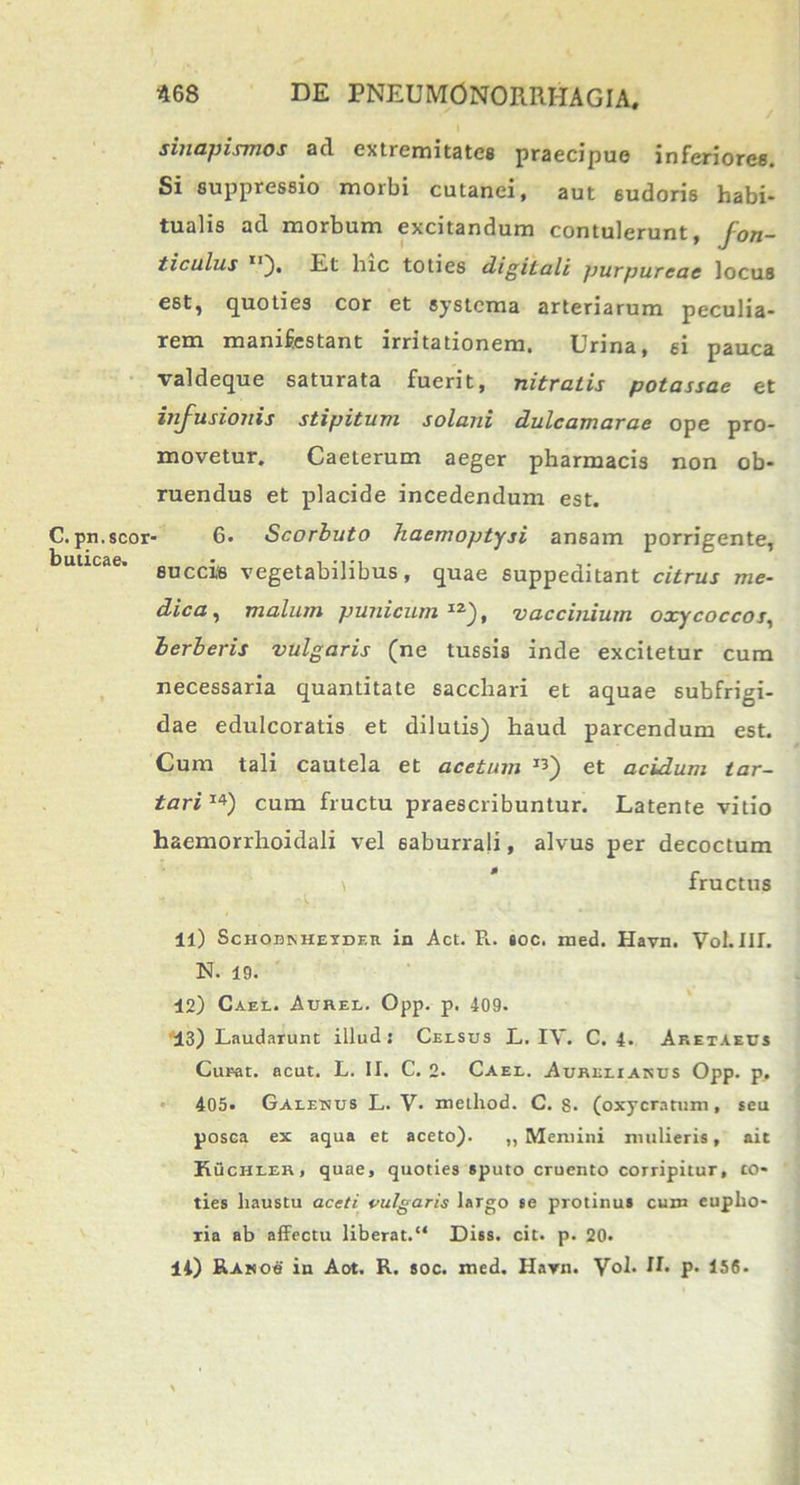 sinapismos ad extremitates praecipue inferiores. Si suppressio morbi cutanei, aut 6udoris habi- tualis ad morbum excitandum contulerunt, fon- ticulus u). Et hic toties digitali purpureae locus e6t, quoties cor et systema arteriarum peculia- rem manifestant irritationem. Urina, ei pauca valdeque saturata fuerit, nitratis potassae et infusionis stipitum solani dulcamarae ope pro- movetur. Caeterum aeger pharmacis non ob- ruendus et placide incedendum est. - 6. Scorbuto haemoptysi ansam porrigente, succis vegetabilibus, quae 6uppeditant citrus me- dica, malum punicum 1Z), vaccinium oxycoccos, herberis vulgaris (ne tussis inde excitetur cura necessaria quantitate sacchari et aquae subfrigi- dae edulcoratis et dilutis) haud parcendum est. Cum tali cautela et acetum I3) et acidum tor- tari1*) cum fructu praescribuntur. Latente vitio haemorrhoidali vel saburrali, alvus per decoctum fructus ll) ScnoBKHETDF.il in Act. R. toc. med. Havn. VoLlII. N. 19. 42) Cael. Aurel. Opp. p. 409. 13) Laudarunt illud: Celsus L. IV. C. 4. Aketaeus Curat, acut. L. II. C. 2* Cael. Aurelianus Opp. p, 405. Galenus L. V. metliod. C. s. (oxycratum, seu posca ex aqua et aceto). ,, Memini mulieris, ait Ruchler, quae, quoties sputo cruento corripitur, to- ties haustu aceti vulgaris largo se protinus cum eupho- ria ab affectu liberat. Diss. cit. p. 20. 41) Rasos in Aot. R. soc. med. Havn. Vol. H. p. 156.
