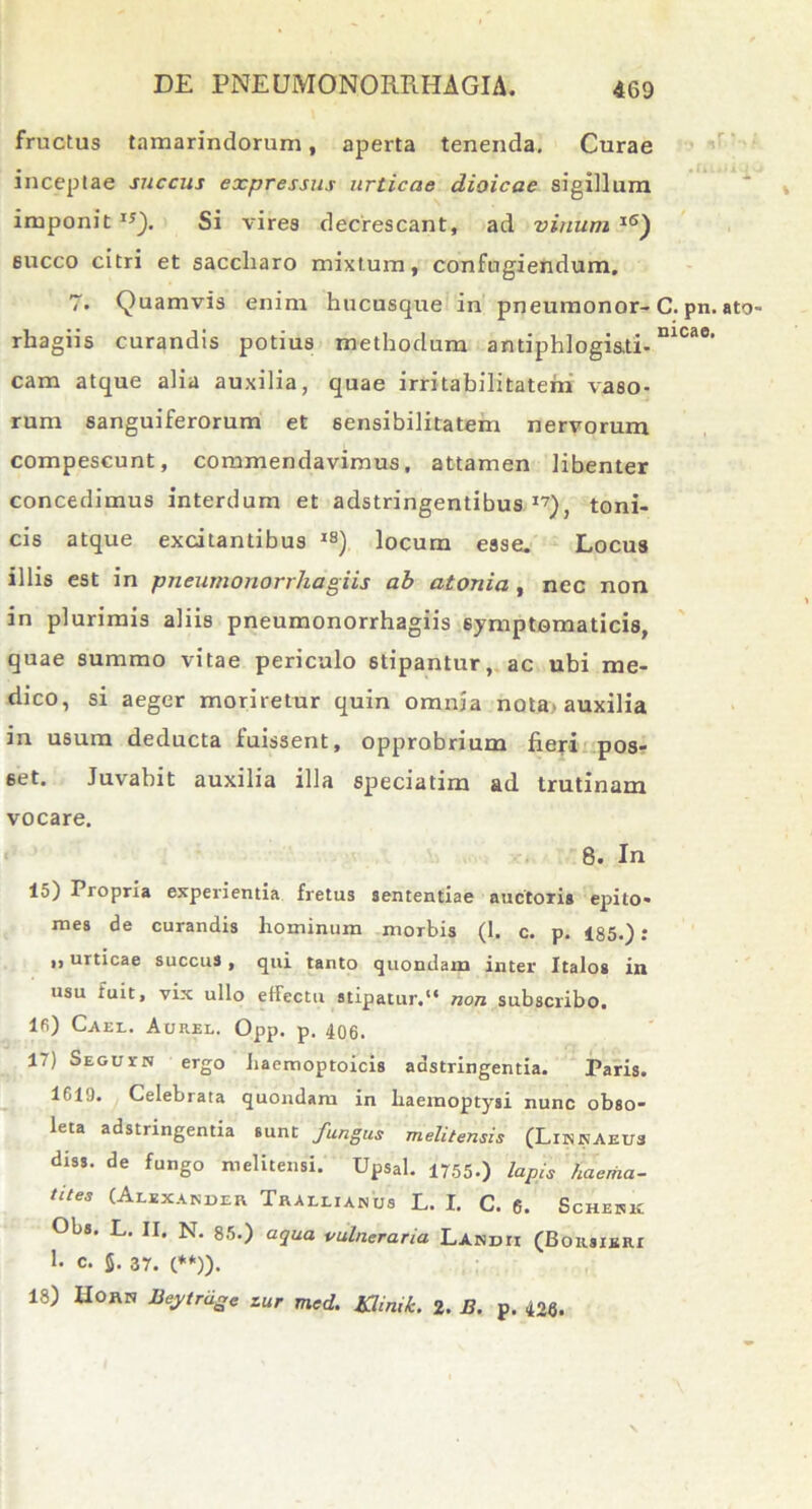 fructus tamarindorum, aperta tenenda. Curae inceptae succus expressus urticae dioicae sigillum imponit I5). Si vires decrescant, ad vinum lS) succo citri et saccliaro mixtum, confugiendum. 7. Quamvis enim hucusque in pneumonor- C. pn. ato- rhagiis curandis potius methodum antiphlogi&ti-nlcae' cam atque alia auxilia, quae irritabilitatem vaso- rum sanguiferorum et sensibilitatem nervorum compescunt, commendavimus, attamen libenter concedimus interdum et adstringentibus I7), toni- cis atque excitantibus lS) locum esse. Locus illis est in pneumonorrhagiis ab atonia , nec non in plurimis aliis pneumonorrhagiis symptomaticis, quae summo vitae periculo stipantur, ac ubi me- dico, si aeger moriretur quin omnia nota> auxilia in usum deducta luissent, opprobrium fieri pos- set. Juvabit auxilia illa speciatim ad trutinam vocare. 8. In 15) Propria experientia fretus sententiae auctoris epito- mes de curandis hominum morbis (1. c. p. 185.).* ,, urticae succus, qui tanto quondam inter Italos in usu fuit, vix ullo effectu stipatur.1* non subscribo. Ifi) Cael. Aurel. Opp. p. 406. 17) Seguin ergo Jiacmoptoicis adstringentia. Paris. 1610. Celebrata quondam in haemoptysi nunc obso- leta adstringentia sunt fungus melitensis (Linnaeus diss. de fungo melitensi. Upsal. 1755.) lapis fiaema- tites (Alexander Trallianus L. I. C. 6. Schenk Obs. L. II. N. 85.) aqua vulneraria Landii (Borsieri 1- c. $. 37. (**)). 18) IIORN lieytragc zur mcd. Khmk. 2. B. p. 426.