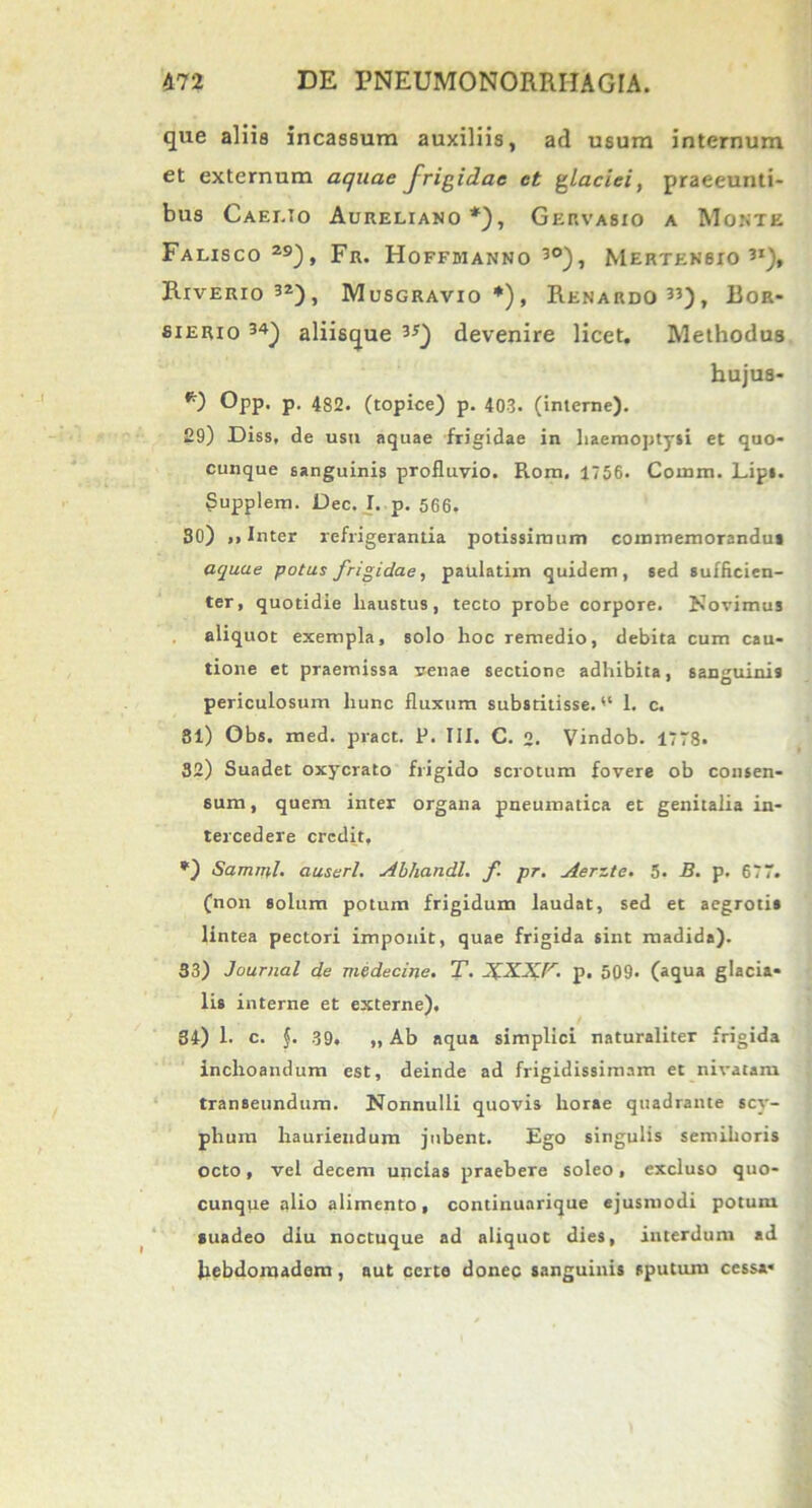 que aliis incassum auxiliis, ad usum internum et externum aquae frigidae et glaciei, praeeunti- bus Caelio Aureliano *), Gervasio a Monte Falisco 29), Fr. Hoffmanno 30), Merten6io 3i), Riverio32), Musgravio*), Renardo33), Eor- sierio 34) aliisque 3JQ devenire licet. Methodus hujus- *) Opp. p. 482. (topice) p. 403. (interne). £9) Diss, de usn aquae frigidae in haemoptysi et quo- cunque sanguinis profluvio. Rom. 1756. Coinm. Lip». Supplem. Dec. I. p. 566. 30) »i Inter refrigerantia potissimum commemorandus aquae potus frigidae, patdatim quidem, sed sufficien- ter, quotidie haustus, tecto probe corpore. Novimus aliquot exempla, solo hoc remedio, debita cum cau- tione et praemissa venae sectione adhibita, sanguinis periculosum hunc fluxum substitisse. 1. c. 81) Gbs. med. pract. P. III. C. 2. Vindob. 1778. 32) Suadet oxycrato frigido scrotum fovere ob consen- sum , quem inter organa pneumatica et genitalia in- tercedere credit, *) Samipl. auserl. Abhandl. f pr. Aerzte. 5. B. p. 677. (non solum potum frigidum laudat, sed et aegrotis lintea pectori imponit, quae frigida sint madida). 33) Journal de medecine. T. XXXF. p. 509. (aqua glacia- lis interne et externe), 34) 1. c. f. 39. „ Ab aqua simplici naturaliter frigida inchoandum est, deinde ad frigidissimam et nivatam transeundum. Nonnulli quovis horae quadrante scy- phum hauriendum jubent. Ego singulis semihoris octo, vel decem uncias praebere soleo, excluso quo- cunqpe alio alimento, continuarique ejusmodi potum suadeo diu noctuque ad aliquot dies, interdum ad hebdomadem , aut certa donec sanguinis sputum cessa*