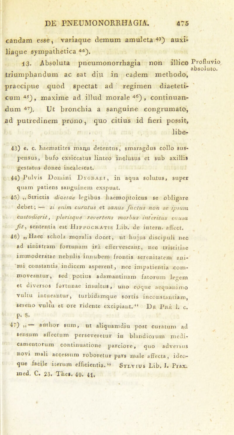 candam esse, variaque demum amuleta43) auxi- liaque sympathetica 44). 13. Absoluta pneumonorrhagia non illico Profluvio absoluto. triumphandum ac sat diu in eadem methodo, praecipue quod spectat ad regimen diaeteti- cum45), maxime ad illud morale46), continuan- dum 47), Ut bronchia a sanguine congrumato, ad putredinem prono, quo citius id fieri possit, . libe- 43) e, c. haematites manu detentus, smaragdus collo sus- pensus, bufo exsiccatus linteo inclusus et sub axillis gestatus donec incalescat. 44) Pu lvis Domini Dvgbapi , in aqua solutus, super quam patiens sanguinem exspuat. 45) ,, Strictis diaetae legibus haemoptoicus se obligare debet; — si enim curatus et sanus factus non se ipsum custodierit, plerisque revertens morbus interitus causa fit, sententia est IIjppockatis Lib. de intern. affect. 46) ,, Haec schola moralis docet, ut hujus discipuli nec ad sinistram fortunam ira effervescant, nec tristitiae immoderatae nebulis innubem frontis serenitatem ani- mi constantis indicem asperent , nec impatientia com- moveantur, sed potius adamantinam fatorum legem et diversos fortunae insultus, uno eoque aequanimo vultu intueantur, turbidamque sortis inconstantiam, seteno vultu et ore ridente excipiant. “ De Piie 1. c. p. 8. D) u author sum, ut aliquamdiu post curatum ad sensum affectum perseveretur in blandiorum medi- camentorum continuatione parciore, quo adversus novi mali accessum roboretur pars male affecta, ideo- que facile iterum efficientia. “ Sri-vius Lib. I. Prax. med. C. 23. The». 40. 41,