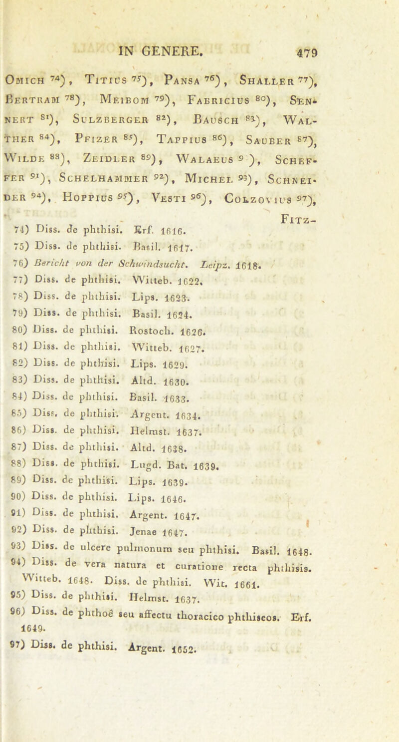 Odiich74), Titius7*), Pansa76), Shaller 77), Bertram 78), Meibom 79), Fabricius 80), Sen- NERT s’), SULZBERGER 82) , BaUSCH p3), WaL- ther 84), Pfizer8'), Tapfius86), Sauber 87), WlLDE 8S), ZeIDI.ER 89) , WaLAEUS 9 ) , ScHEF- FER 9I), ScHELHASIMER 92), MlCHEI. 93), ScHNEI* der94), Hoppius 9*), Vesti96), Colzovius 97), Fitz- 74) Diss. de phthisi. Erf. 1616. 75) Diss. de phthisi. Basii. 1617. 76) Bericht von der Schwindsucht. Lcipz. 1618. 77) Diss. de phthisi. Witteb. 1622. 78) Diss. de phthisi. Lips. 1623. 79) Dies. de phthisi. Basii. 1624. 80) Diss. de phthisi. Rostocli. 1626. 81) Diss. de phthisi. Witteb. 1627. 82) Diss. de phthisi. Lips. 1629. 83) Diss. de phthisi. Altd. 1630. 84) Diss. de phthisi. Basii. 1633. 65) Diss. de phthisi. Argent. 1634. 86) Diss. de phthisi. Ilelmst. 1637. 87) Diss. de phthisi. Altd. 1638. 88) Diss. de phthisi. Lugd. Eat. 1639. 89) Diss. de phthisi. Lips. 1639- 90) Diss. de phthisi. Lips. 1646. 91) Diss. de phthisi. Argent. 1647. 92) Diss. de phthisi. Jenae 1647. 93) Dies. de ulcere pulmonum seu pluhisi. Basii. 1648- 94) Diss. de vera natura et curatione recta phthisis. Witteb. ■ 1648. Diss '• de phthisi. Wit. 1661. 95) Diss. de phthisi. Ilelmst. 1637. 96) Diss. de plnhod «eu affectu tlioracico phtliiseos. Erf. 1649.