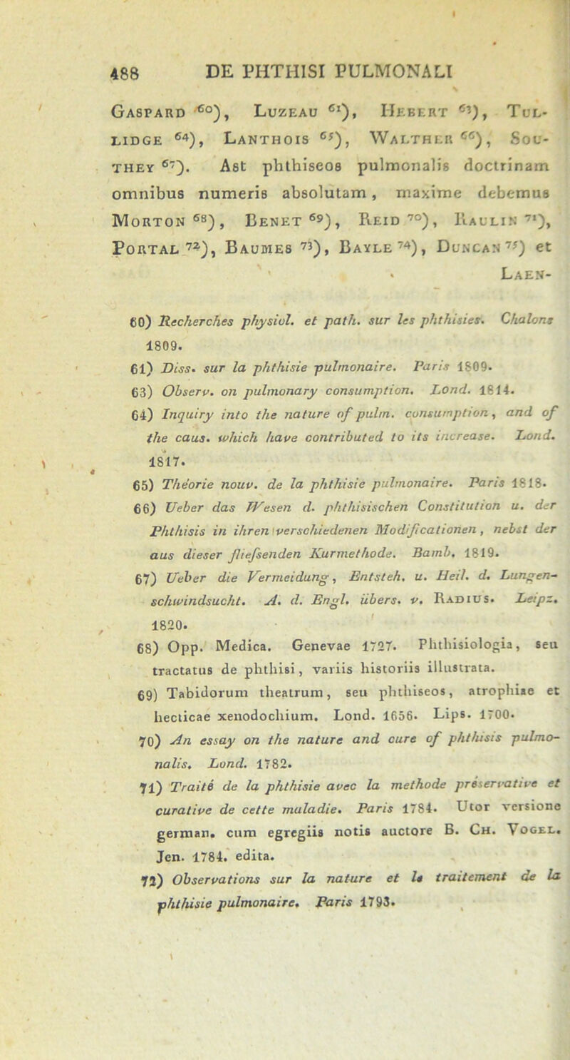 Gaspard 6o), Luzeau Ci), IIebert cU» Tul- LIDGE ®4), LaNTHOIS 6j), WaLTHER66), Sou- they 6~~). Ast pbthiseos pulmonalis doctrinam omnibus numeris absolutam, maxime debemus Morton68), Benet69), Reid 7°), Raulin 7*)» Portae 7?), Baumes 73), Bayle74), Duncan 7*) et » Laen- 60) Recherches physiol. et path. sur les phthisies. Chalons 1809. 61) Diss- sur la phthisie pulmonaire. Paris 1809. 63) Observ. on pulmonary consumption. Lond. 1814. 64) Inquiry into the nature nf pulm. cpnsurnption, and of tlie caus. which have contributed to its increase. Lond. 1817. 65) Theorie nouv. de la phthisie pulmonaire. Paris 1818. 66) Ueber das TVesen d. phthisischen Constitulion u. der Phthisis in ihren verschiedenen Modijicationen, nebst der aus dieser fliefsenden Kurmethode. Bamb. 1819. 67) Ueber die Vermeidung, Entsteh. u. Hei/, d. Lungen- schwindsucht. A. d. Erigi, iibers. v. Radius. Leipz. 1820. 68) Opp. Medica. Genevae 1727. Phthisiologia, seu tractatus de phthisi, variis historiis illustrata. 69) Tabidorum theatrum, seu phthiseos, atrophiae et hecticae xenodochium. Lond. 1656. Lips. 1700. 70) An essay on the nature and cure of phthisis pulmo- nalis. Lond. 1782. 71) Traite de la phthisie avec la methode pri’,erratice et curatice de cette maladie. Paris 1784. Utor versione german. cum egregiis notis auctore B. Ch. \ogel. Jen. 1784. edita. 72) Obseruations sur la nature et le traitement de la phthisie pulmonaire• Paris 1793.