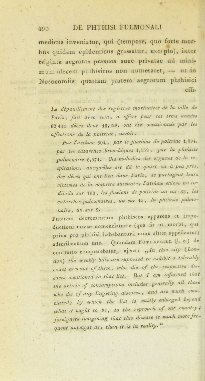 medicus inveniatur, qui (tempore, quo forte mor- bus quidam epidemicus grassatur, exapto), inter triginta aegrotos praxeos suae privatae ad mini* mum idecem phthisicos non numeraret, — ut in Nosocomiis quartam partem aegrorum phthisici effi- Le depouilUmunt dis registrcs mortuaires de la ville de Paris, Jait avec scin, a offert pour ces trois an ne es 62,441 deces dont 13,928- ont ete occasionn.es par les affections de la poitrine, savOir: Par [asthme 604 , par le fuxions de poitrine l*sa4, par les catarrhes bronchiques 4,459 , par la phtiusie pulmonaire 6,971- Cts maladies des orgunes de -a re— spiralion, auxquelles est dii le quart ou a peu pres, des deces qui ont lieu dans Paris, se partagent leurs ■victimes de la muniere suivanle; l asthme enieve un m- dividu sur 100, les Jluxions de poitrine un sur 33, le* catarrhes pulmonaires, un sur 15, la phthisie pulmo- naire, un sur 9- Putarem decrementum phtluseos apparens et intro- ductioni novae nomenclaturae (qua fit ut morbi, qui prius pro phthisi habebantur, nunc aliter appellentui) adscribendutn esse. Quondam Fothercili (h c.) de contrario conquerebatur, ajens: „ In this city (Lon- don) the weehly bilis■ are supposed to exhibit a tolerab/y exact account of these, who d,e of the respecti ve di,- eases mentioned in that list. Bat I am informed that the article of consumptions includes generally ali those who die of any lingering diseases , and are much ema- ciat ed; by which the list ts vastly enlarged beyond what it ought to be, to the reproach of our country; foreigners imagining that this disease is much morefre- quent amungst us, than it is in reahty