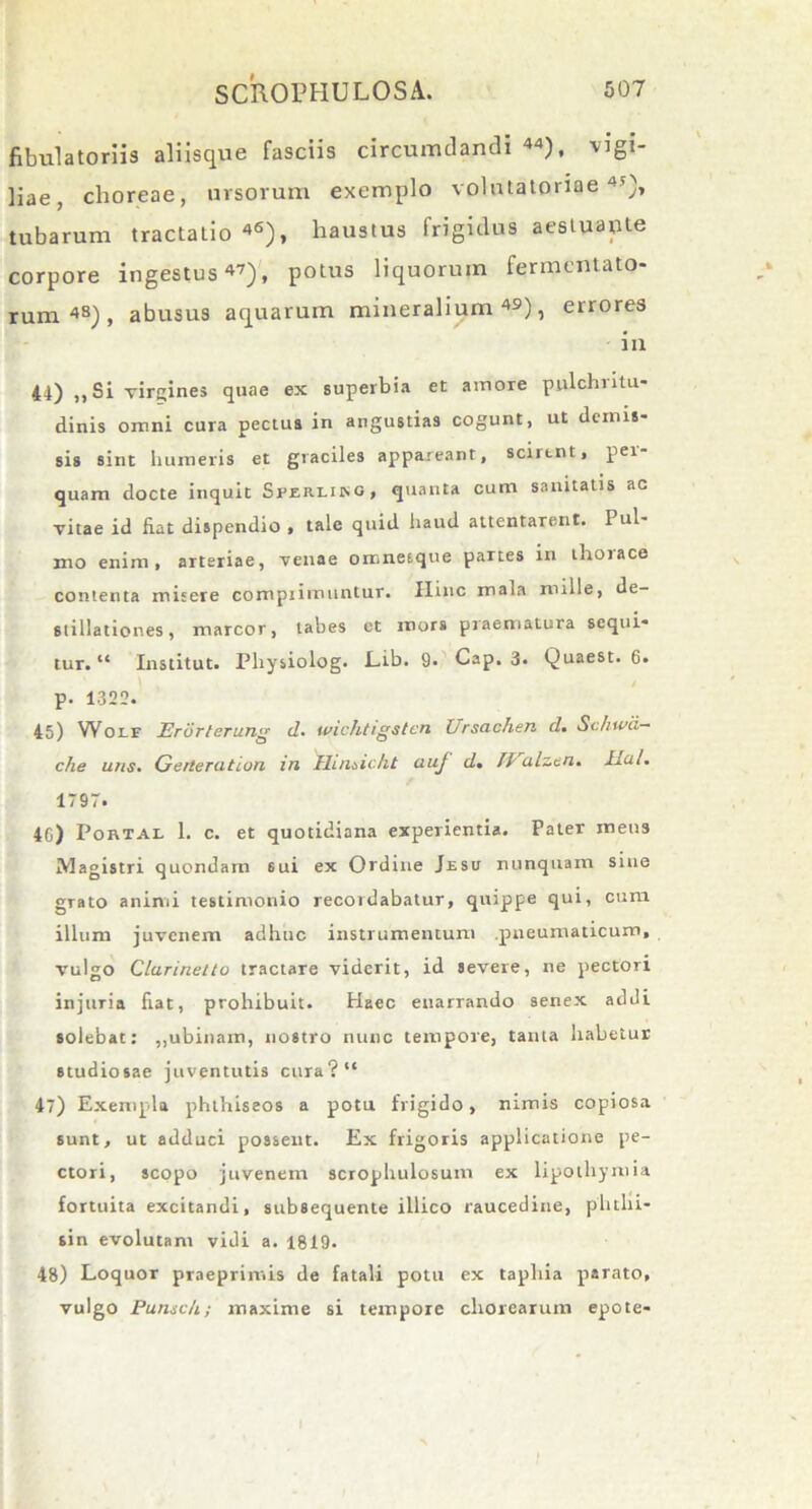 fibulatoriis aliisque fasciis circumdandi 44), vigi- liae, choreae, ursorum exemplo volntatoriae 4'), tubarum tractatio 46), haustus frigidus aestuante corpore ingestus 47), potus liquorum fermentato- rum48), abusus aquarum mineralium49), errores i ix 44) ,, Si virgines quae ex superbia et ainore pnlchiitu- dinis omni cura pectus in angustias cogunt, ut demis- sis sint humeris et graciles appareant, scirent, per- quam docte inquit Sperliing, quanta cum sanitatis ac vitae id fiat dispendio , tale quid haud attentarent. Pul- mo enim, arteriae, venae omneique partes in thorace contenta mitere compiimuntur. Ilinc mala mille, de- stillationes, marcor, tabes et mors praematura sequi- tur. “ Institut. Physiolog. Lib. 9. Cap. 3. Quaest. 6. p. 1322. 45) Wolf JErdrterung d. wichtigstcn ( rscichiTi d. Schwd— clie uns. Gerterution in 'Hinsicht auj d. fValzen. Ilal. 1797» 4G) Portal 1. c. et quotidiana experientia. Pater mens Magistri quondam 6ui ex Ordine Jesu nunquam sine grato animi testimonio recordabatur, quippe qui, cum illum juvenem adhuc instrumentum pneumaticum, vulgo Clarinelto tractare viderit, id severe, ne pectori injuria fiat, prohibuit. Haec enarrando senex addi solebat: „ubinam, nostro nunc tempore, tama habetur studiosae juventutis cura?“ 47) Exempla phthiseos a potu frigido, nimis copiosa sunt, ut adduci possent. Ex frigoris applicatione pe- ctori, scopo juvenem scropliulosuin ex lipotliymia fortuita excitandi, subsequente illico raucedine, phtlii- sin evolutam vidi a. 1819. 48) Loquor praeprimis de fatali potu ex tapliia parato, vulgo Punsc/i; maxime si tempore chorearum epote-