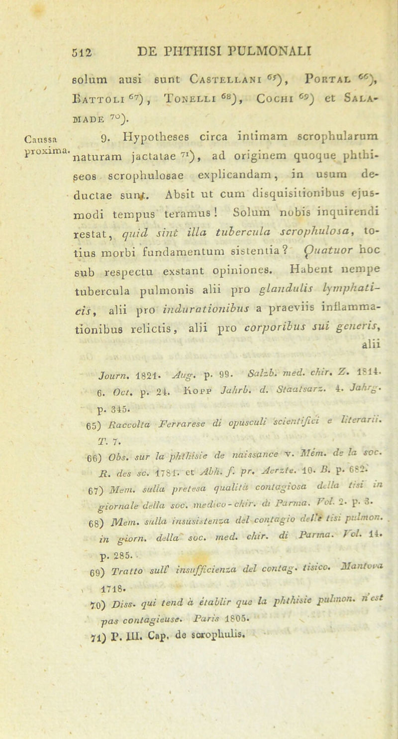 Caussa pioxima. solum ausi eunt Castellani 6y), Portal cc), Battoli 6?) , Tonelli 68), Cochi Cs) et Sala- MADE 7°). 9. Hypotheses circa intimam scrophularum naturam jactatae71), ad originem quoque phthi- seos scrophuloeae explicandam, in usum de- ductae surtf. Absit ut cum disquisitionibus ejus- modi tempus teramus! Solum nobis inquirendi restat, quid sint illa tubercula scrophulosa, to- tius morbi fundamentum sistentia? (puatuor noc sub respectu exstant opiniones. Habent nempe tubercula pulmonis alii pro glandulis lymphati- cis, alii pro indurationibus a praeviis inflamma- tionibus relictis, alii pro corporibus sui genetis, alii Journ. 1821- Aug. p. 99. Salzb. med. chir. Z. 1814- 6. Oct. p. 24. Kopp Jahrb. d. Staalsarz. 4. Jahrg. p. 345. 65) Raccolta Ferrarese di opusculi scientifici e literarn. T. 7. 66) Obs. sur la phthisic de naissance v. Mem. ds la soc. F. des sc. 1781. et Abh. f pr. Aerzte. 10. B. p. 682. 67) Mem. sulia preteaa quali!a contagiosa ddla i:st in giornale della soc. medico-chir. di Parma. Fol. 2- p. 3. 68) Mem. sulia insusistenza dei contagio dei’e tis: pulmon. in giorn. della soc. med. chir. di Parma. J ol. 14. p. 285. 69) Tratto sulf insufficienza dei contag. tisico. Maniora i 1718. 70) Diss. qui tend d etablir qua la phthisic pulmon. n est pas contagieuse. Paris 1805. 71) P. III. Cap. de sorophulis.