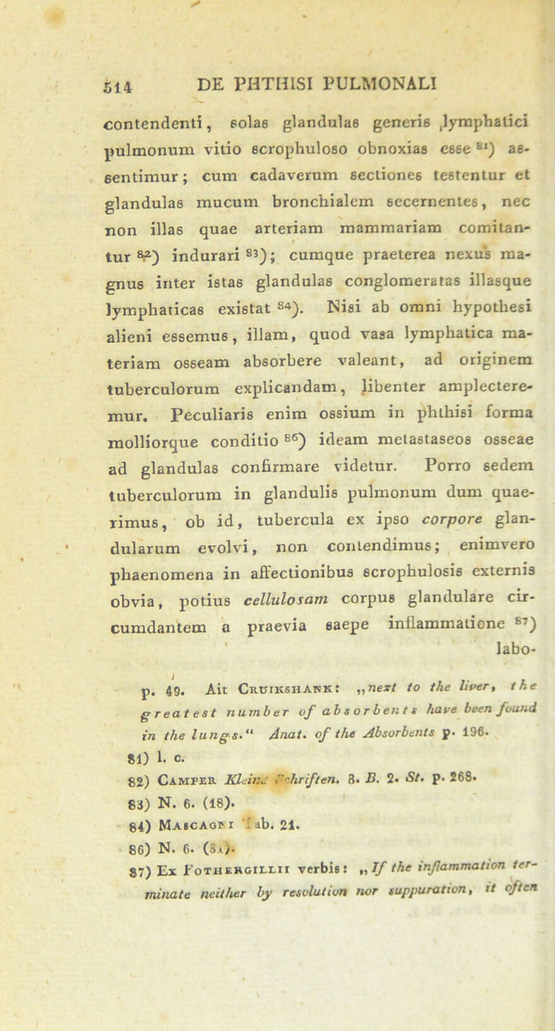 contendenti, solas glandulas generis lymphatici pulmonum vitio ecrophuloso obnoxias esse Sl) ae- eentimur; cum cadaverum sectiones testentur et glandulas mucum bronchialem secernentes, nec non illas quae arteriam mammariam comitan- tur 8?) indurari S3); cumque praeterea nexus ma- gnus inter istas glandulas conglomeratas illasque lymphaticas existat S4). Nisi ab omni hypothesi alieni essemus, illam, quod vasa lymphatica ma- teriam osseam absorbere valeant, ad originem tuberculorum explicandam, libenter amplectere- mur. Peculiaris enim ossium in phthisi forma molliorque conditio 86) ideam metastaseos osseae ad glandulas confirmare videtur. Porro sedem tuberculorum in glandulis pulmonum dum quae- rimus, ob id, tubercula ex ipso corpore glan- dularum evolvi, non contendimus; enimvero phaenomena in affectionibus scrophulosis externis obvia, potius cellulosam corpus glandulare cir- cumdantem a praevia saepe inflammatione B7) labo- p. 49. Aie Chutkshank: „next to the liver, the greatest number of absorbents have been found in the lungs. Anat. of the Absorbents p. 196. 81) 1. c. 82) Camper Kleinc •.hriften, 3. J3. 2« St, p. 268. 83) N. 6. (18). 84) Maicaopi 'ab. 21. 86) N. 6. (Sa>. 87) Ex Eothergiixii verbis! „If the infammation ter- minate ncit/ier by resolutivn nor suppuration, it qften