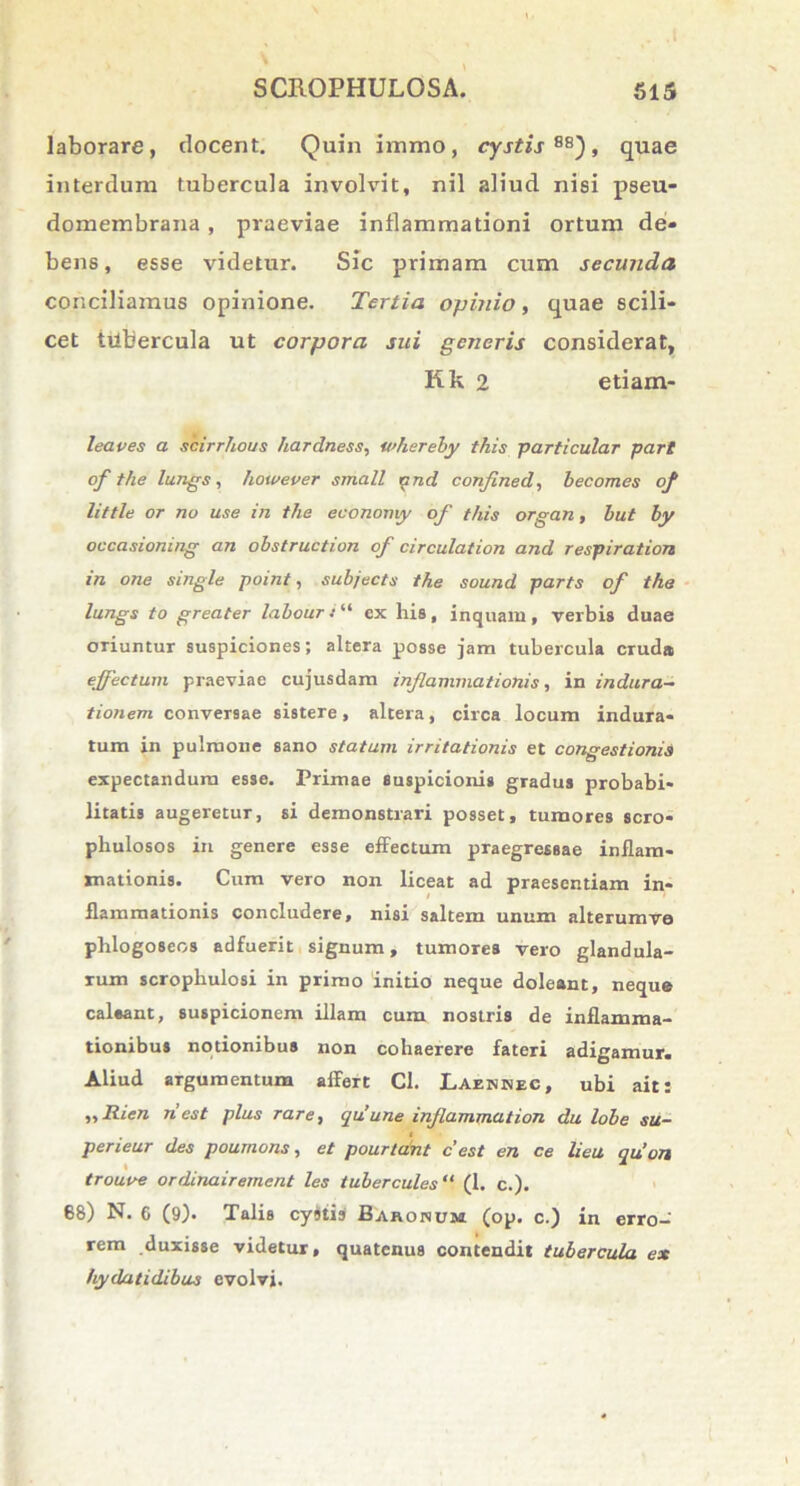 laborare, docent. Quin iiamo, cystis 88), quae interdum tubercula involvit, nil aliud nisi pseu- domembrana , praeviae inflammationi ortum de- bens, esse videtur. Sic primam cum secunda conciliamus opinione. Tertia opinio, quae scili- cet ttibercula ut corpora sui generis considerat, Kk 2 etiam- leaves a scirrhous ).'tardness, whereby this particular part of the lungs, liowever small and confined, becomes of little or no use in the economy of this organ, but ly occasioning an obstruction of circulation and respiration in one single point, subjects the sound parts of the lungs to greater labouri“ ex his, inquam, verbis duae oriuntur suspiciones; altera posse jam tubercula cruda effectum praeviae cujusdam inflammationis, in indura- tionem conversae sistere, altera, circa locum indura- tum in pulmone sano statum irritationis et congestionis expectandum esse. Primae suspicionis gradus probabi- litatis augeretur, si demonstrari posset, tumores sero* phulosos in genere esse effectum praegressae inflam- mationis. Cum vero non liceat ad praesentiam in- flammationis concludere, nisi saltem unum alterumv© phlogo8eos adfuerit signum, tumores vero glandula- rum scrophulosi in primo 'initio neque doleant, neque caleant, suspicionem illam cum nostris de inflamma- tionibus notionibus non cohaerere fateri adigamur. Aliud argumentum affert Cl. Laennec, ubi ait: ,, Rien ri est plus rare, qu une inflammat ion du lobe su- perieur des poumons, et poartant c’est en ce lieu qiion troutre ordinairement les tubercules“ (1. c.). 68) N. 6 (9)* Talis cystis Baronum (op. c.) in erro- rem duxisse videtur, quatenus contendit tubercula ex hydatidibus evolvi.