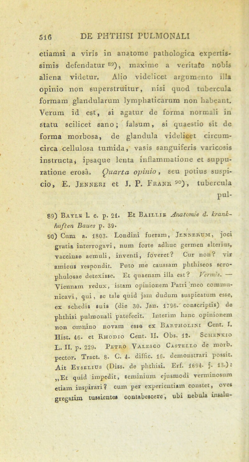 etiamsi a viris in anatome pathologica expertis- simis defendatur 89), maxime a veritafe nobis aliena videtur. Alio videlicet argumento illa opinio non superstruitur, nisi quod tubercula formam glandularum lymphaticarum non habeant. Verum id est, si agatur de forma normali in statu scilicet sano; falsum, si quaestio sit de forma morbosa, de glandula videlicet circum- circa cellulosa tumida, vasis sanguiferis varicosis instructa, ipsaque lenta inflammatione et suppu- ratione erosa. Quarta opinio, seu potius suspi- cio, E. Jenneri et J. P. Fradk90), tubercula pul- 89) Bayls L c. p. 21* Et Baillie Anatomie d. krank- haften Baues p. 39- 90) Cura a. 1803. Londini fueram, Jenserhm, joci gratia interrogavi, num forte adhuc germen alterius, vaccinae aemuli, inventi, foveret? Cur non? vir amicus respondit. Puto me caussam phthiseos scro- phulosae detexisse. Et quaenam illa est? Vermis. — Viennam redux, istam opinionem Patri meo commu- nicavi, qui, ec tale quid jam dudum suspicatum esse, ex schedis suis (die 30. Jan. 1796. conscriptis) de phthisi pulmonali patefecit. Interim hanc opinionem non omnino novam esse ex Bartholini Cent. I. Hist. 46. et Rhodio Cent. II. Obs. II. Sciienkio L. II. p* 229. Petro Valesco Castello de morb. pector. Tract. 8- C. 4. diffic. 16. demonstrari possit. Ait Eyselius (Diss. de phthisi. Erf. 1694- {■ 13.): „Et quid impedit, seminium ejusmodi verminosum etiam inspirari? cum per experientiam constet, oves gregatim tussiente* contabescere, ubi nebula insalu-