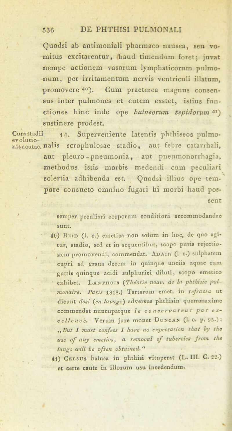 Quodsi ab antimoniali pharmaco nausea, 6eu vo- mitus excitarentur, haud timendam foret; juvat nempe actionem vasorum lymphaticorum pulmo- num, per irritamentum nervis ventriculi illatum, promovere 40). Cum praeterea magnus consen- sus inter pulmones et cutem exstet, istius fun- ctiones hinc inde ope balneorum tepidorum 4I) sustinere prodest. Cura stadii 14. Superveniente latentis phthiseos pulmo- ev elutio- nis acutae, nalis scrophulosae stadio, aut febre catarrhali, aut pleuro - pneumonia, aut pneumonorrhagia, methodus istis morbis medendi cum peculiari solertia adhibenda est. Quodsi illius ope tem- pore consueto omnino fugari hi morbi haud pos- sent semper peculiari corporum conditioni accommodandae sunt. 40) Reid (1. c.) emetica non solum in hoc, de quo agi- tur, stadio, sed et in sequentibus, scopo puris rejectio- nem promovendi, commendat. Adair (1 c.) sulphatem cupri ad grana decem in quinque unciis aquae cum guttis quinque acidi sulphuriei diluti, scopo emetico exhibet. Lanthois (Theorie nouv. de la phthisie pul- monaire. Paris 1818.) Tartarum emet, in refracta ut dicunt dosi (en lavage) adversus phthisin quammaxime commendat nuncupatque le conservateur par e x- cellence. Verum jure monet Duscas (1. c. p. 95-): „ Jlut I must confess I liave no expectation that by the use of any emeties, a removal of tubercles from the lungs will be often obtained. “ 41) Celsus balnea in phthisi vituperat (L. III. C. 22.) et certe caute in illorum usu incedendum.