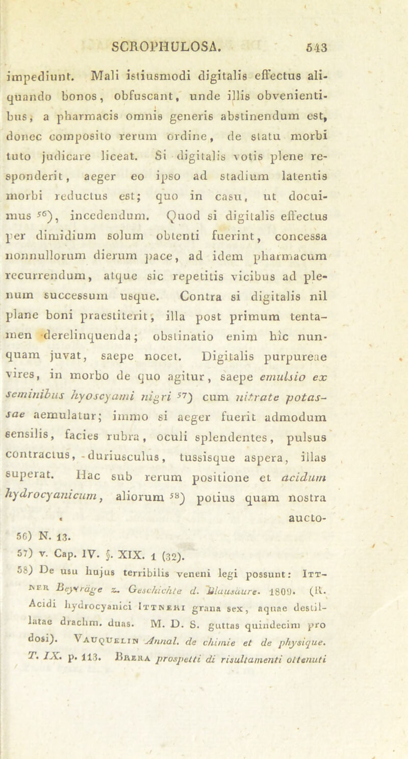 impediunt. Mali istiusmodi digitalis effectus ali- quando bonos, obfuscant, unde illis obvenienti- bus, a pharmacis omnis generis abstinendum est, donec composito rerum ordine, de statu morbi tuto judicare liceat. Si digitalis votis plene re- sponderit, aeger eo ipso ad stadium latentis morbi reductus est; quo in casu, ut docui- mus 56), incedendum. Quod si digitalis effectus per dimidium solum obtenti fuerint, concessa nonnullorum dierum pace, ad idem pharmacum recurrendum, atque sic repetitis vicibus ad ple- num successum U6que. Contra si digitalis nil plane boni praestiterit; illa post primum tenta- men -derelinquenda; obstinatio enim hic nun- quam juvat, saepe nocet. Digitalis purpureae vires, in morbo de quo agitur, saepe emulsio ex seminibus hyoscyami nigri 57_) cum nitrate potas- sae aemulatur; imrao si aeger fuerit admodum sensilis, facies rubra, oculi splendentes, pulsus contractus,-duriusculus , tussisque aspera, illas superat. Hac sub rerum positione et acidum hy dro cyani cum, aliorum58) potius quam nostra « aucto- 5G) N. 13. 57) v. Cap. IV. $. XIX. 1 (32). o?) De usu liujus terribilis veneni legi possunt: Itt- ivm Beytrdge z. Geschichte ci. lilausdure. 1809. (it. Acidi hydrocyanici Ittnehi grana sex, aquae destil- latae draclim. duas. M. D. S. guttas quindecim pro dosi). Vauquelin Annal. de chimie et de physique. 7. IX. p. 113. 1 ili era prospetti di risultamenti oitenuti