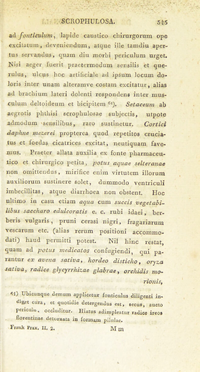 \ ad fonticulum, lapide caustico chirurgorum ope excitatum, deveniendum, atque ille tamdiu aper- tus servandus, quam diu morbi periculum urget. Nisi aeger luerit praetermodum sensilis et que- rulus, ulcus hoc artificiale ad ipsum locum do- loris inter unam alteramve costam excitatur, alias ad brachium lateri dolenti respondens inter mus- culum deltoideum et bicipitem 6l). Setaceum ab aegrotis phthisi scrophulosae subjectis, utpote admodum sensilibus, raro sustinetur. Cortici daphne mezerei propterea quod repetitos crucia- tus et foedas cicatrices excitat, neutiquam fave- mus. Praeter allata auxilia ex fonte pharmaceu- tico et chirurgico petita, potus aquae selteranae non omittendus, mirifice enim virtutem illorum auxiliorum sustinere solet, dummodo ventriculi imbecillitas, atque diarrhoea non obstent. Hoc ultimo in casu etiam aqua cum succis vegetabi- libus saccharo edulcoratis e. c. rubi idaei, ber- beris vulgaris, pruni cerasi nigri, fragariarum vescarum etc. (alias rerum positioni accommo- dati) haud permitti potest. Nil hinc restat, quam ad potus medicatos confugiendi, qui pa- rantur ex avena sativa, hordeo disticho, oryza sativa, radice glycyrrhizae glabrae, orchidis mo- rionis, *1) Ubicunque demum applicetur fonticulus diligenti in- diget cura, et quotidie detergendus est, secus, aucto peiicuio . occluditur. Hiatus adimpleatur radice ireos florentinae detornata in formam pilulae. Frank Prax. II. 2. M m