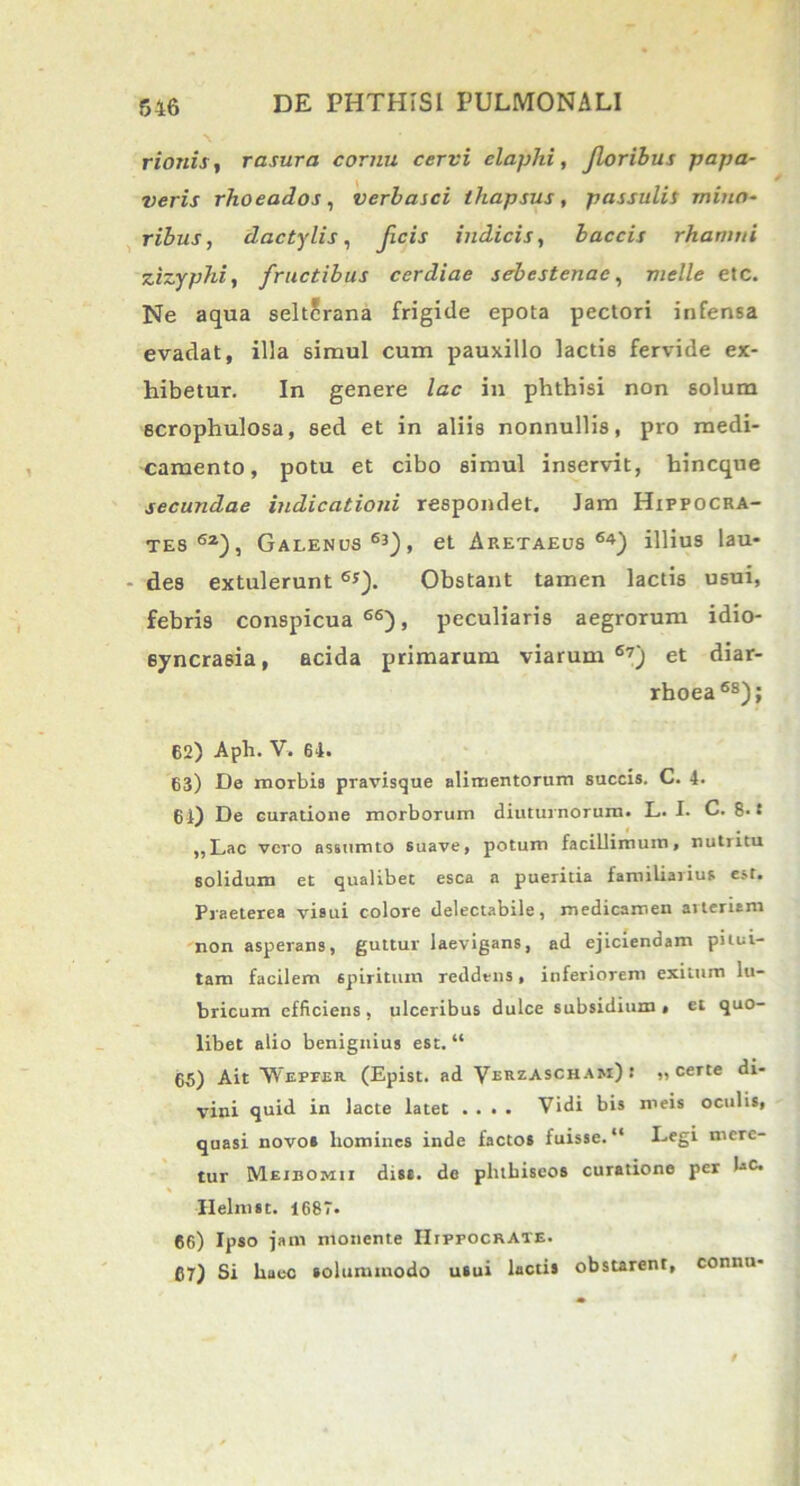 rionis, rasura cornu cervi elaphi, Jloribus papa- veris rhoeados, verbasci thapsus, passulis mino- ribus , dactylis, ficis indicis, baccis rhamni zizyphi, fructibus cerdiae sebestenac, meile etc. Ne aqua selterana frigide epota pectori infensa evadat, illa simul cum pauxillo lactis fervide ex- hibetur. In genere lac in phthisi non solum ecrophulosa, sed et in aliis nonnullis, pro medi- camento, potu et cibo simul inservit, hincque secundae indicationi respondet. Jam Hippocra- tes62), Galenus63), et Ap.etaeus 64) illius lau- des extulerunt 6*). Obstant tamen lactis usui, febris conspicua66), peculiaris aegrorum idio- 6yncrasia, acida primarum viarum67) et diar- rhoea 6S); 62) Aph. V. 64. 63) De morbis pravisque alimentorum succis. C. 4. 64) De curatione morborum diuturnorum. L. I. C. 8. S ,,Lac vero assumto 6uave, potum facillimum, nutiitu solidum et qualibet esca a pueritia familiarius est. Praeterea visui colore delectabile, medicamen arteriam non asperans, guttur laevigans, ad ejiciendam pitui- tam facilem spiritum reddens, inferiorem exitum lu- bricum efficiens , ulceribus dulce subsidium » et quo- libet alio benignius est. “ 65) Ait VYepfer (Epist. ad Verzascham)» „ certe di- vini quid in lacte latet .... Vidi bis meis oculis, quasi novo» homines inde facto* fuisse. “ Legi mere- tur Meibomii diss. de pluhiscos curatione per bc> Ilelmst. 1687. 66) Ipso jam monente Hippocrate. 67) Si hucc solummodo usui lacti* obstarent, connu-