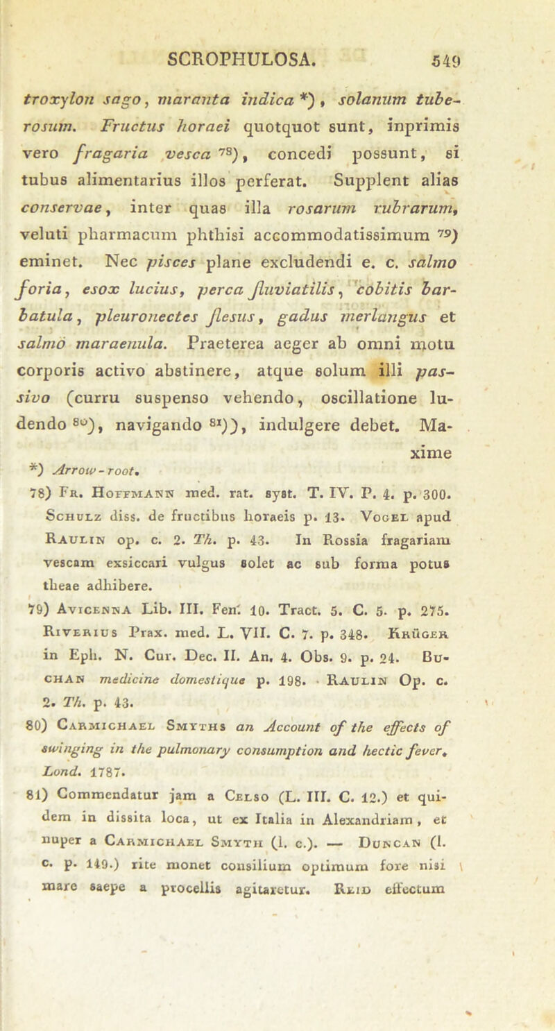 troxylon sago, maranta indica *) , solanum tube- rosum. Fructus horaei quotquot sunt, inprimis vero fragaria vesca 7S), concedi possunt, si tubus alimentarius illos perferat. Supplent alias conservae, inter quas illa rosarum rubrarum, veluti pharmacum phthisi accommodatissimum 7S) eminet. Nec pisces plane excludendi e. c. salmo foria, esox lucius, perca fluviatilis, cobitis bar- batula, pleuronectes Jlesus, gadus mcrlangus et salmo maraenula. Praeterea aeger ab omni naotu corporis activo abstinere, atque solum illi pas- sivo (curru suspenso vehendo, oscillatione lu- dendo80), navigando81)), indulgere debet. Ma- xime *) Arrow -root. 78) Fr. HorrMASK med. rat. syst. T. IY. P. 4. p. 300. Schulz diss. de fructibus horaeis p. 13. Vogel apud Raulin op. c. 2. Th. p. 43. In Rossia fragariam vescam exsiccari vulgus solet ac sub forma potus theae adhibere. 79) Avicenna Lib. III. Fen'. lo. Tract. 5. C. 5- p. 275. Riverius Prax. med. L. VII. C. 7. p. 348. Khuosr in Eph. N. Cur. Dec. II. An. 4. Obs. 9. p. 24- Bu- chan medicine domesticjue p. 198. Rauliw Op. C. 2. Th. p. 43. 80) Cahjiichael Smyths an Account of the effects of swmging in the pulmonary consumplion and hectic faucr, Lond. 1787. 81) Commendatur jam a Celso (L. III. C. 12.) et qui- dem in dissita loca, ut ex Italia in Alexandriana, et nuper a Carmichael Smyth (1. c.). — Doncan (1. c. p. 149.) rite monet consilium optimum fore nisi \ mare saepe a procellis agitaretur. Rtiu effectum