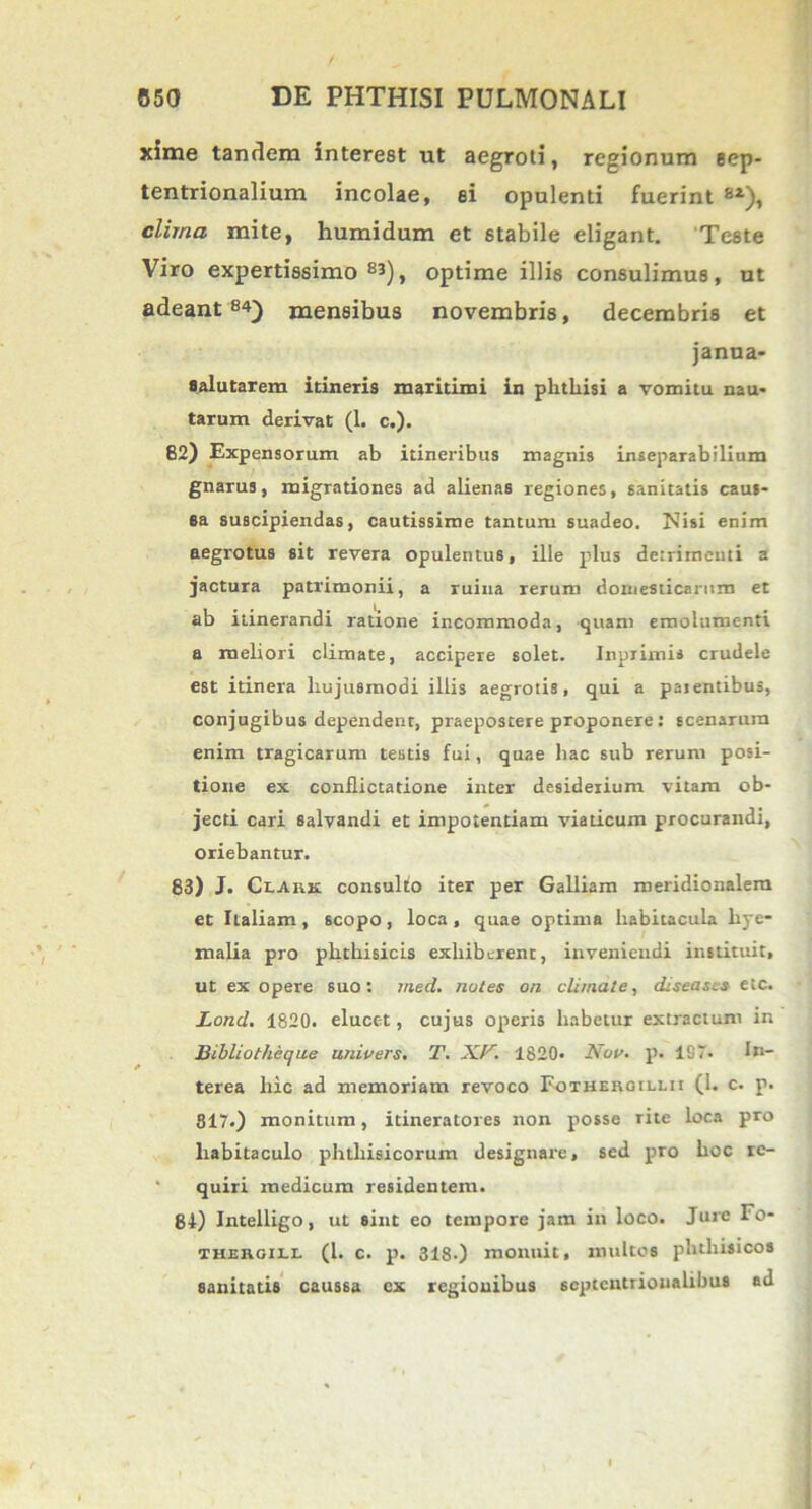 xime tandem interest ut aegroti, regionum sep- tentrionalium incolae, ei opulenti fuerint 6i), clima mite, humidum et stabile eligant. Teste Viro expertissimo 83), optime illis consulimus, ut adeant 8*~) mensibus novembris, decembris et janua- salutarem itineris maritimi in phthisi a vomitu nau- tarum derivat (1. c.). 82) Expensorum ab itineribus magnis inseparabilium gnarus, migrationes ad alienas regiones, sanitatis caus- sa suscipiendas, cautissime tantum suadeo. Nisi enim aegrotus sit revera opulentus, ille plus detrimenti a jactura patrimonii, a ruina rerum domesticarum et ab itinerandi ratione incommoda, quam emolumenti a meliori climate, accipere solet. Inpiimis crudele est itinera hujusmodi illis aegrotis, qui a paientibus, conjugibus dependent, praepostere proponere: scenarura enim tragicarum testis fui, quae hac sub rerum posi- tione ex conflictatione inter desiderium vitam ob- jecti cari salvandi et impotentiam viaticum procurandi, oriebantur. 83) J. Ccarx consulto iter per Galliam meridionalem et Italiam , scopo , loca , quae optima habitacula hye- malia pro phthisicis exhiberent, inveniendi instituit, ut ex opere suo: med. notes on climate, diseases etc. Lond. 1820. elucet, cujus operis habetur extractum in Bibliotheque uniuers. T. A77! 1820. Nou. p. 197. In- terea hic ad memoriam revoco Fotheroillii (1. c. p. 817.) monitum, idneratores non posse rite loca pro habitaculo phthisicorum designare, sed pro hoc re- quiri medicum residentem. 84) Intelligo, ut sint eo tempore jam in loco. Jure Fo- thergill (1. c. p. 318.) monuit, multos phthisicos sanitatis caus6a ex regionibus septentrionalibus ad